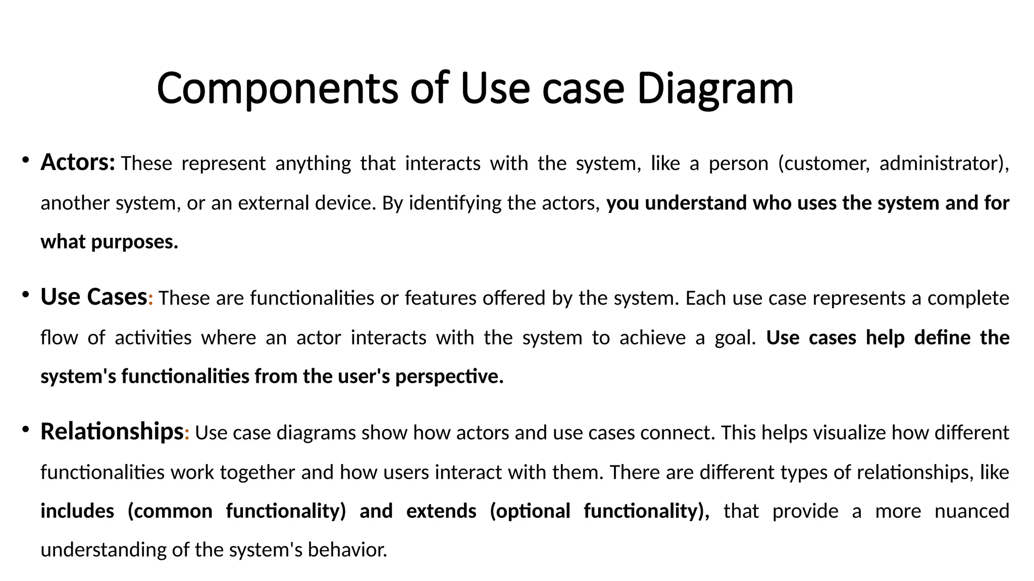 Components of Use case Diagram
• Actors: These represent anything that interacts with the system, like a person (customer, administrator),
another system, or an external device. By identifying the actors, you understand who uses the system and for
what purposes.
• Use Cases: These are functionalities or features offered by the system. Each use case represents a complete
flow of activities where an actor interacts with the system to achieve a goal. Use cases help define the
system's functionalities from the user's perspective.
• Relationships: Use case diagrams show how actors and use cases connect. This helps visualize how different
functionalities work together and how users interact with them. There are different types of relationships, like
includes (common functionality) and extends (optional functionality), that provide a more nuanced
understanding of the system's behavior.
 