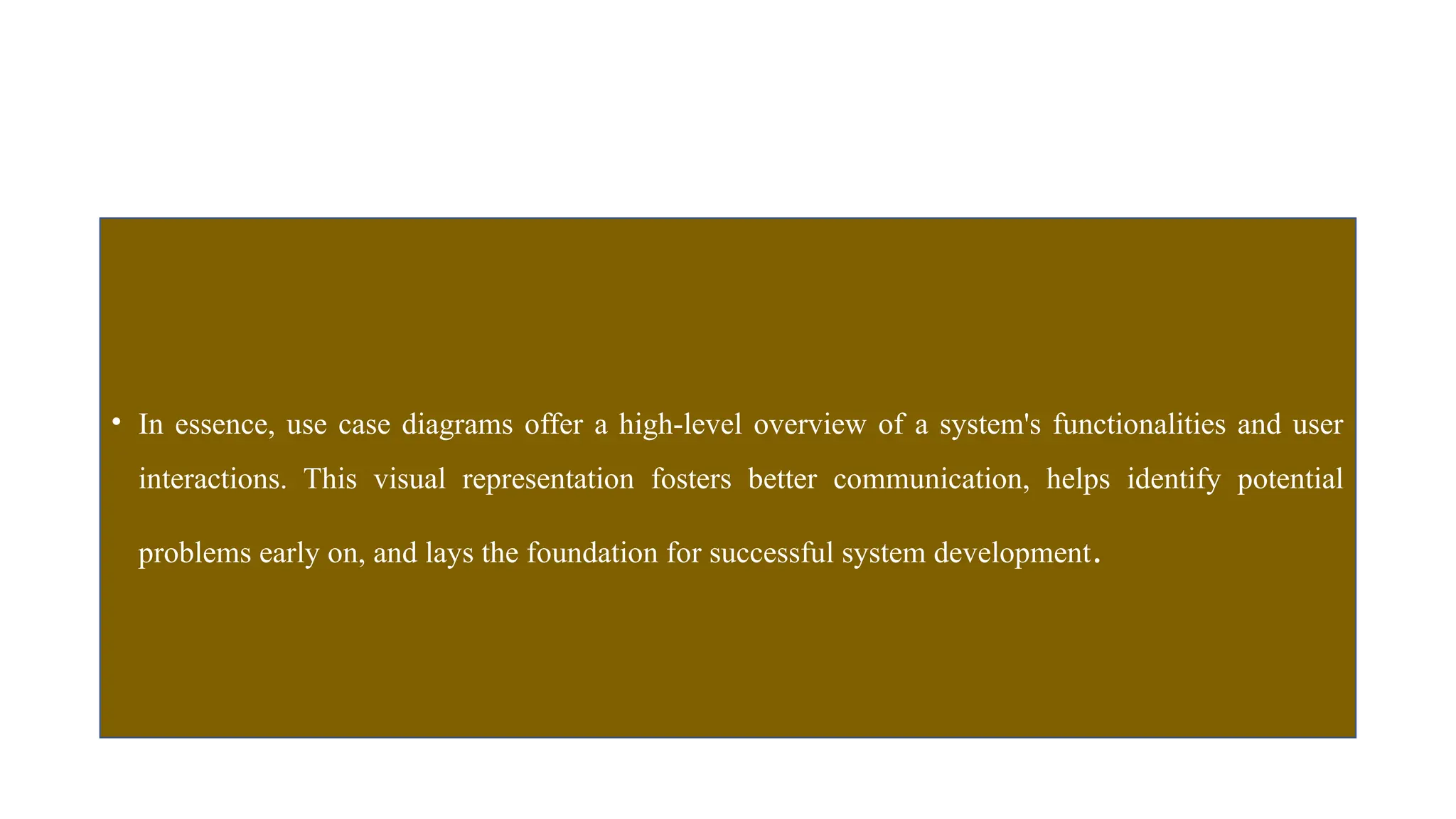 • In essence, use case diagrams offer a high-level overview of a system's functionalities and user
interactions. This visual representation fosters better communication, helps identify potential
problems early on, and lays the foundation for successful system development.
 