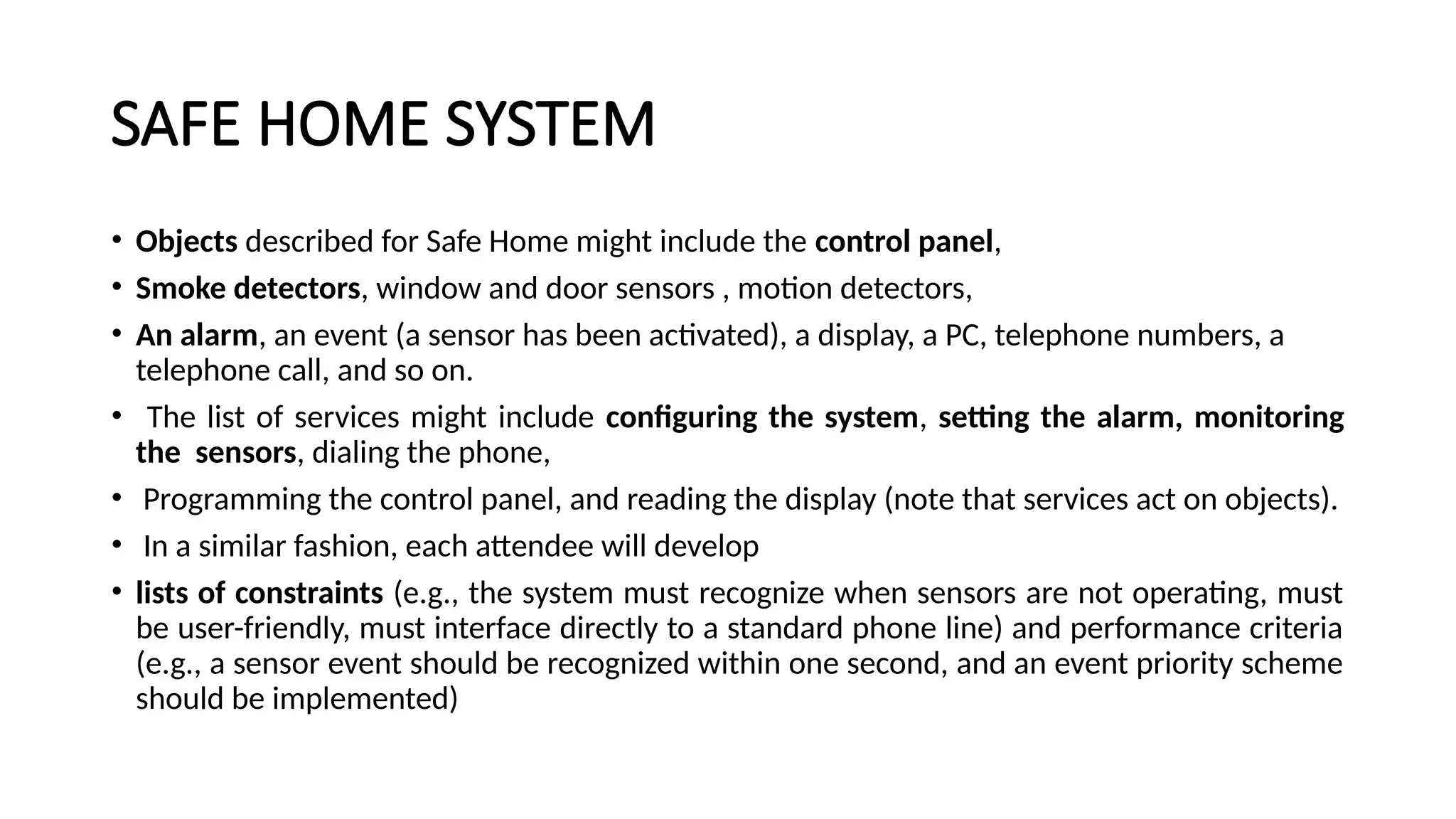 SAFE HOME SYSTEM
• Objects described for Safe Home might include the control panel,
• Smoke detectors, window and door sensors , motion detectors,
• An alarm, an event (a sensor has been activated), a display, a PC, telephone numbers, a
telephone call, and so on.
• The list of services might include configuring the system, setting the alarm, monitoring
the sensors, dialing the phone,
• Programming the control panel, and reading the display (note that services act on objects).
• In a similar fashion, each attendee will develop
• lists of constraints (e.g., the system must recognize when sensors are not operating, must
be user-friendly, must interface directly to a standard phone line) and performance criteria
(e.g., a sensor event should be recognized within one second, and an event priority scheme
should be implemented)
 