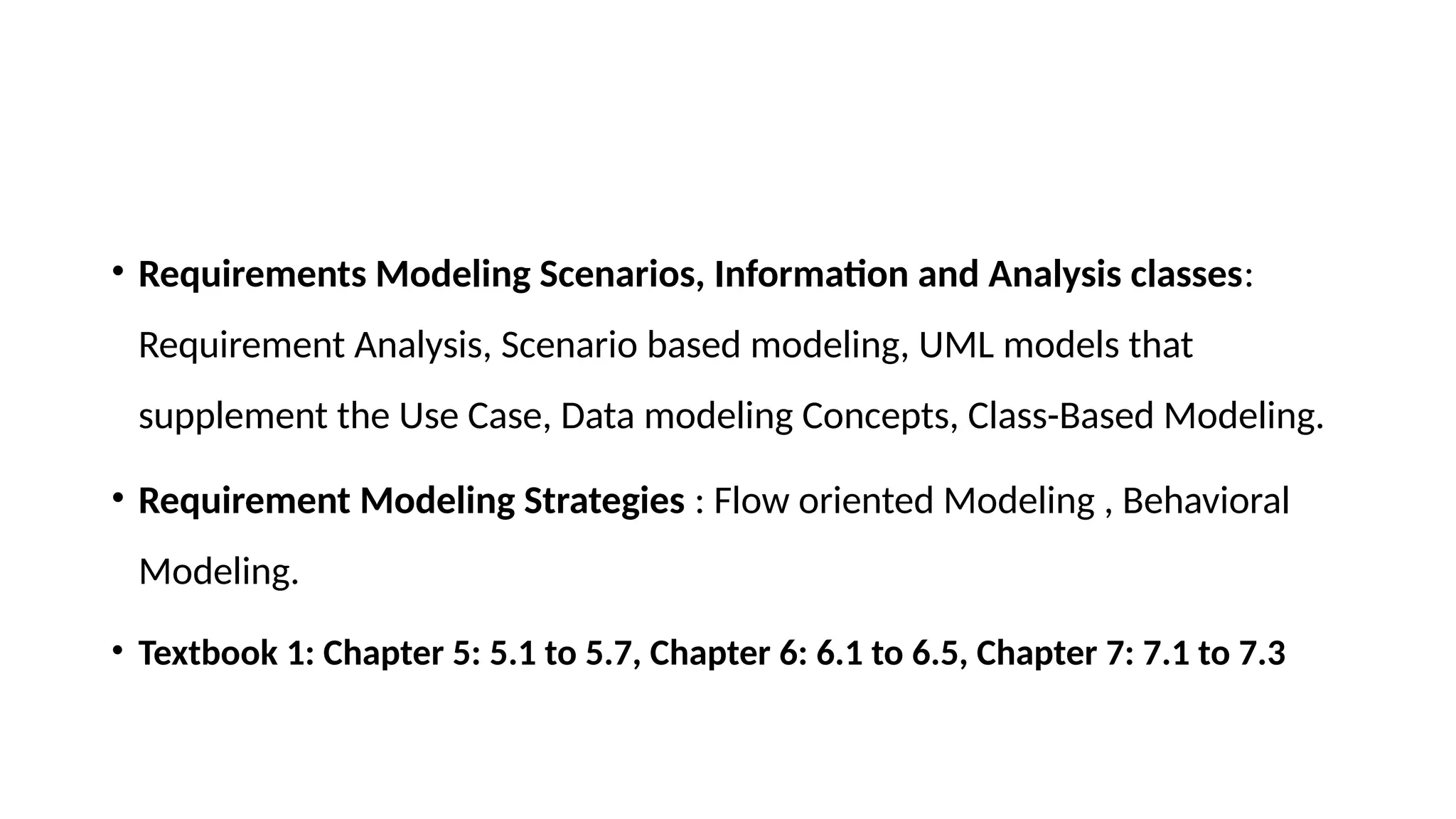• Requirements Modeling Scenarios, Information and Analysis classes:
Requirement Analysis, Scenario based modeling, UML models that
supplement the Use Case, Data modeling Concepts, Class-Based Modeling.
• Requirement Modeling Strategies : Flow oriented Modeling , Behavioral
Modeling.
• Textbook 1: Chapter 5: 5.1 to 5.7, Chapter 6: 6.1 to 6.5, Chapter 7: 7.1 to 7.3
 