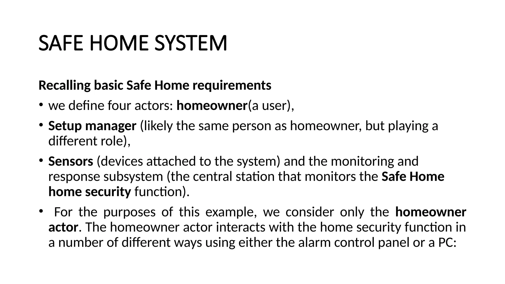 SAFE HOME SYSTEM
Recalling basic Safe Home requirements
• we define four actors: homeowner(a user),
• Setup manager (likely the same person as homeowner, but playing a
different role),
• Sensors (devices attached to the system) and the monitoring and
response subsystem (the central station that monitors the Safe Home
home security function).
• For the purposes of this example, we consider only the homeowner
actor. The homeowner actor interacts with the home security function in
a number of different ways using either the alarm control panel or a PC:
 
