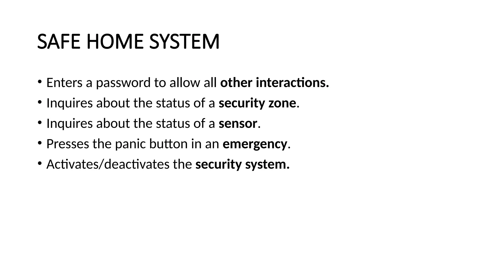 SAFE HOME SYSTEM
• Enters a password to allow all other interactions.
• Inquires about the status of a security zone.
• Inquires about the status of a sensor.
• Presses the panic button in an emergency.
• Activates/deactivates the security system.
 