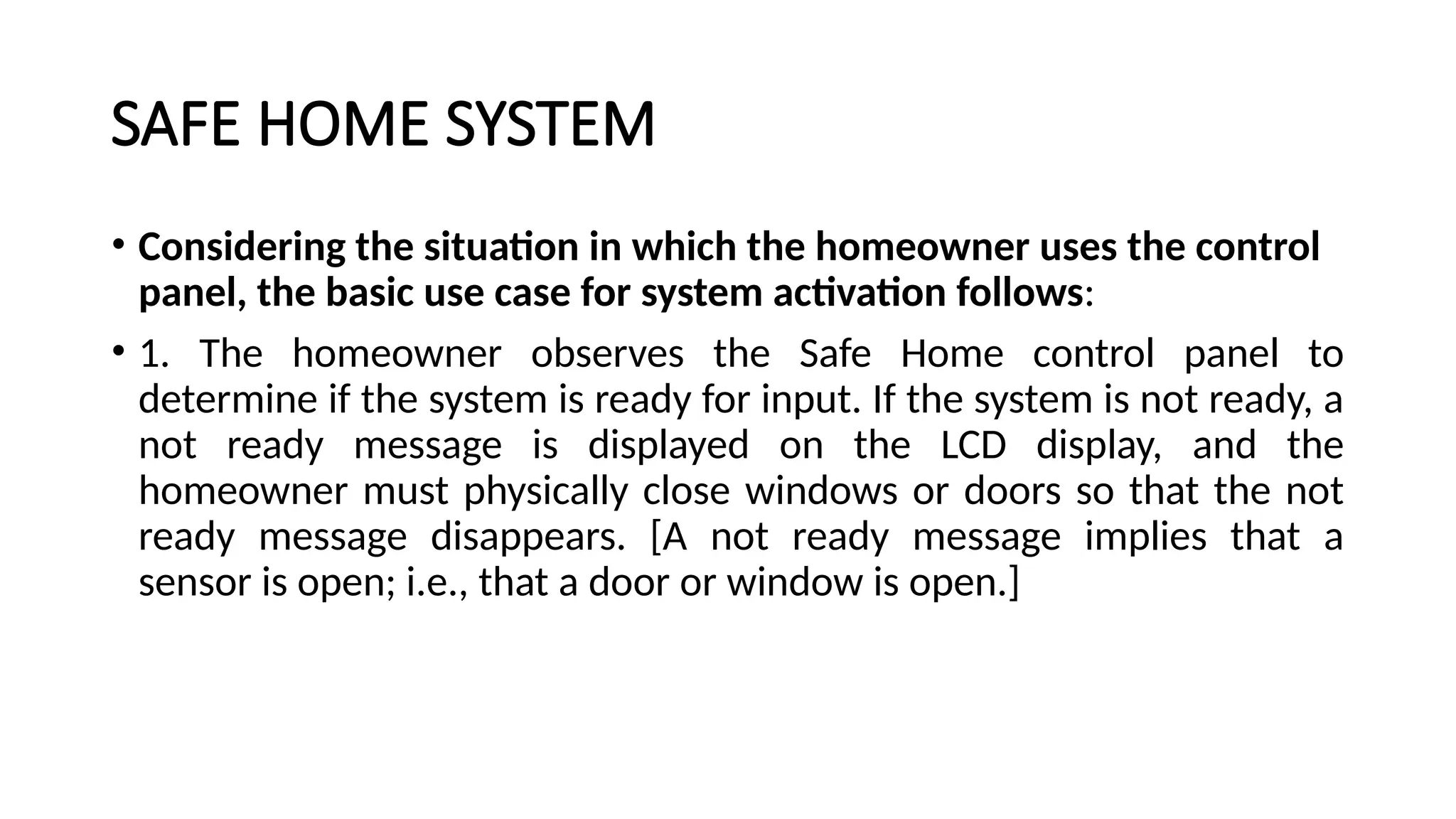 SAFE HOME SYSTEM
• Considering the situation in which the homeowner uses the control
panel, the basic use case for system activation follows:
• 1. The homeowner observes the Safe Home control panel to
determine if the system is ready for input. If the system is not ready, a
not ready message is displayed on the LCD display, and the
homeowner must physically close windows or doors so that the not
ready message disappears. [A not ready message implies that a
sensor is open; i.e., that a door or window is open.]
 