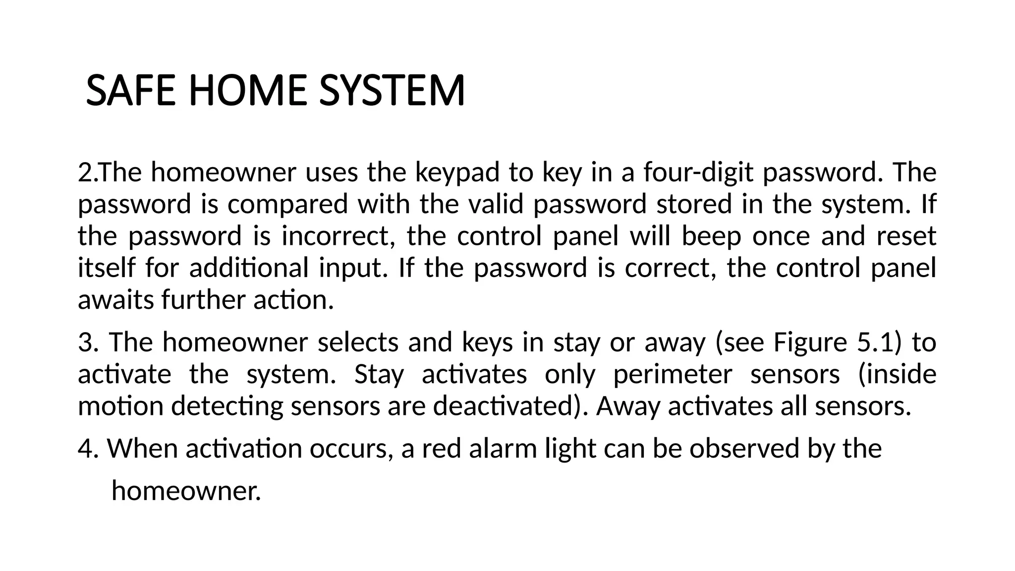 SAFE HOME SYSTEM
2.The homeowner uses the keypad to key in a four-digit password. The
password is compared with the valid password stored in the system. If
the password is incorrect, the control panel will beep once and reset
itself for additional input. If the password is correct, the control panel
awaits further action.
3. The homeowner selects and keys in stay or away (see Figure 5.1) to
activate the system. Stay activates only perimeter sensors (inside
motion detecting sensors are deactivated). Away activates all sensors.
4. When activation occurs, a red alarm light can be observed by the
homeowner.
 