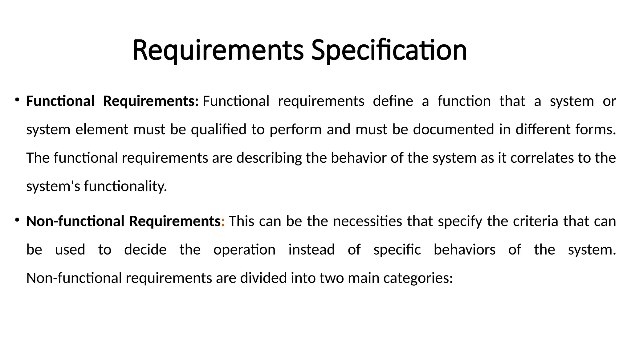 Requirements Specification
• Functional Requirements: Functional requirements define a function that a system or
system element must be qualified to perform and must be documented in different forms.
The functional requirements are describing the behavior of the system as it correlates to the
system's functionality.
• Non-functional Requirements: This can be the necessities that specify the criteria that can
be used to decide the operation instead of specific behaviors of the system.
Non-functional requirements are divided into two main categories:
 