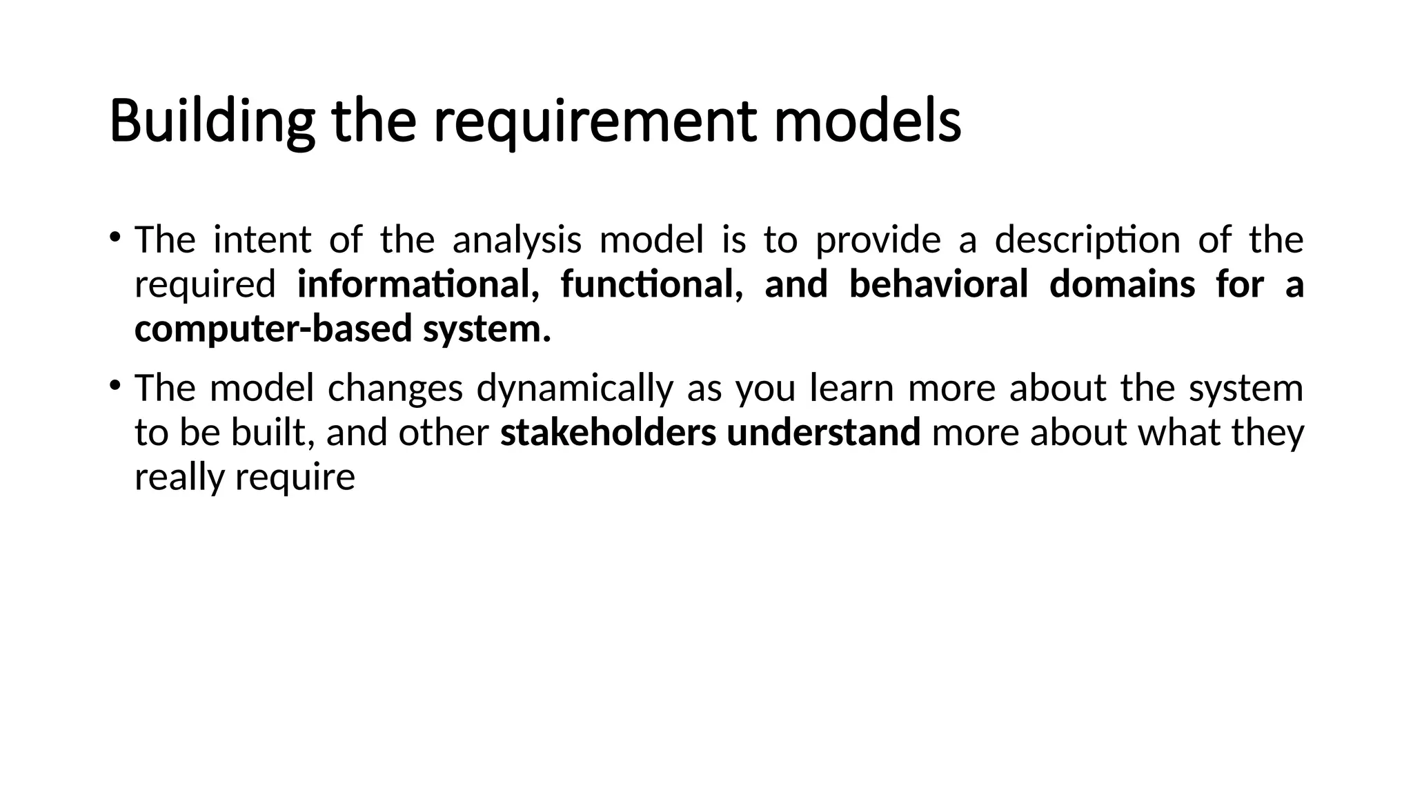 Building the requirement models
• The intent of the analysis model is to provide a description of the
required informational, functional, and behavioral domains for a
computer-based system.
• The model changes dynamically as you learn more about the system
to be built, and other stakeholders understand more about what they
really require
 