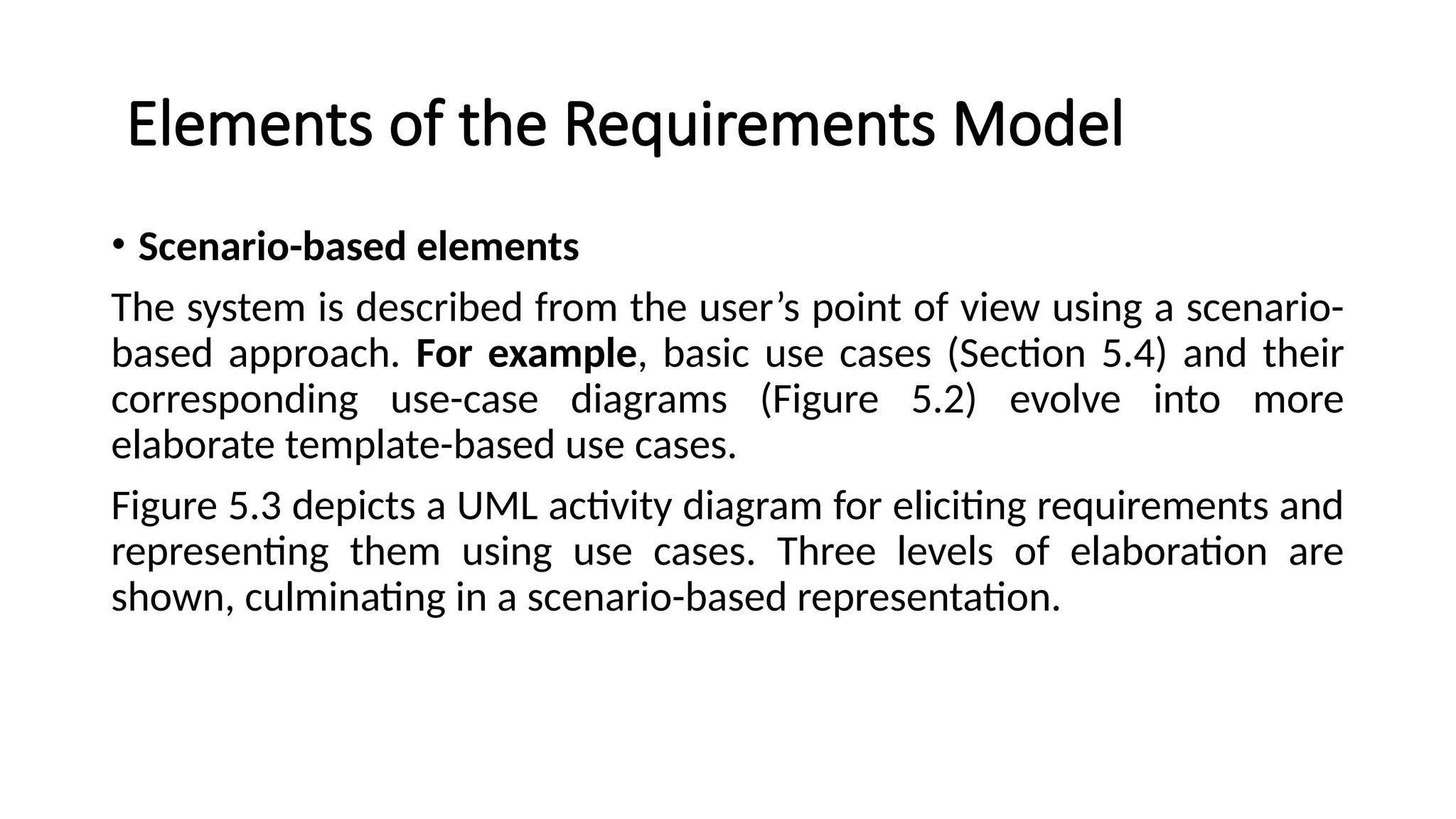 Elements of the Requirements Model
• Scenario-based elements
The system is described from the user’s point of view using a scenario-
based approach. For example, basic use cases (Section 5.4) and their
corresponding use-case diagrams (Figure 5.2) evolve into more
elaborate template-based use cases.
Figure 5.3 depicts a UML activity diagram for eliciting requirements and
representing them using use cases. Three levels of elaboration are
shown, culminating in a scenario-based representation.
 