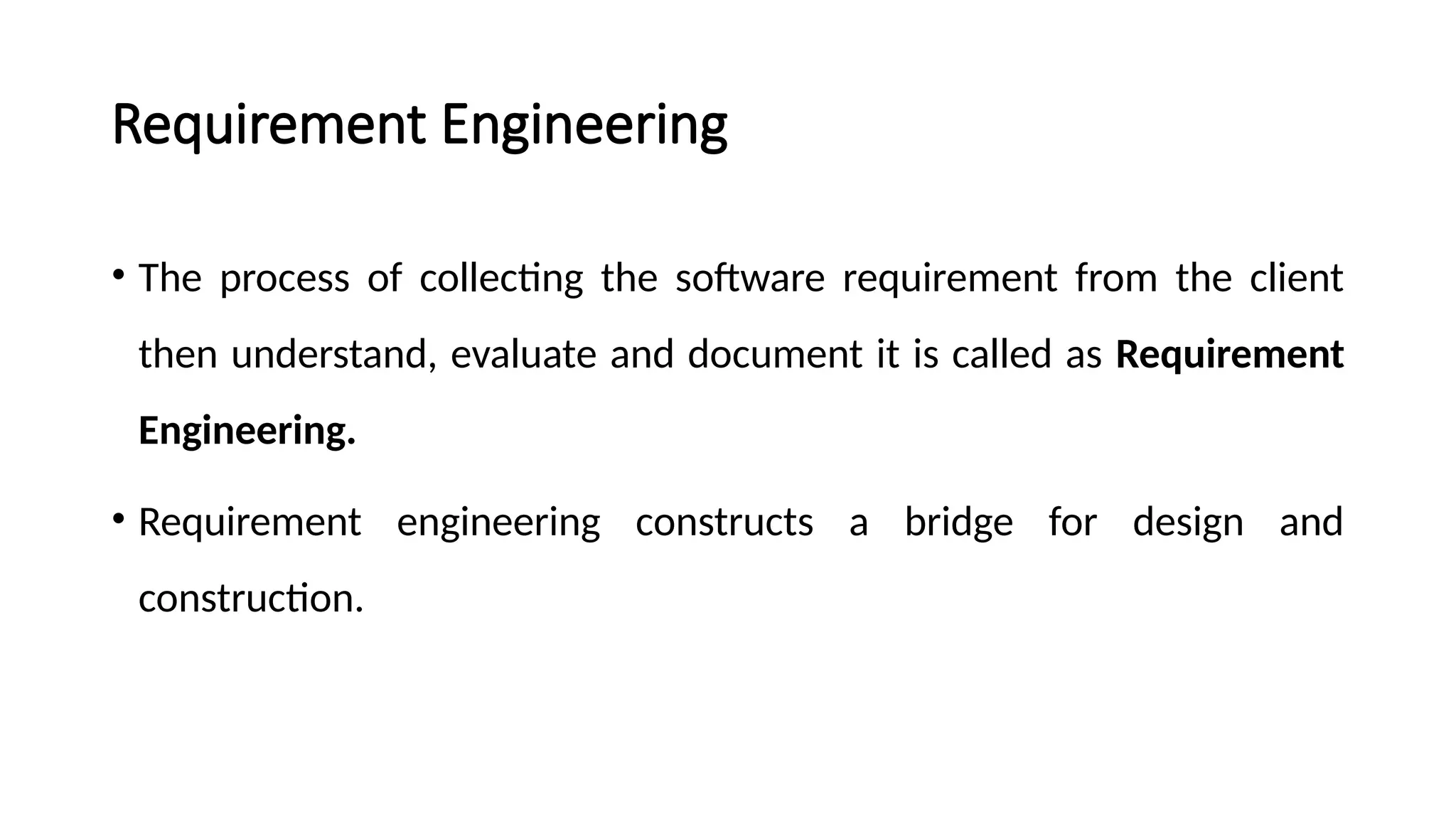 Requirement Engineering
• The process of collecting the software requirement from the client
then understand, evaluate and document it is called as Requirement
Engineering.
• Requirement engineering constructs a bridge for design and
construction.
 
