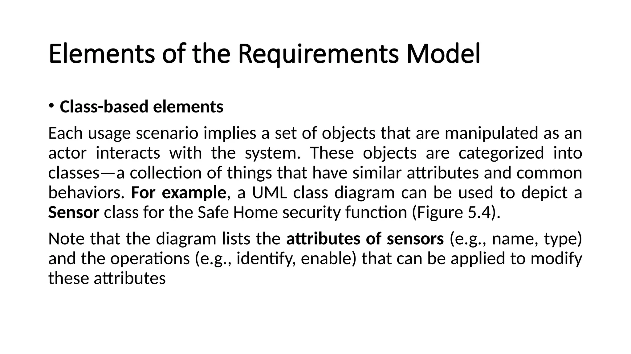 Elements of the Requirements Model
• Class-based elements
Each usage scenario implies a set of objects that are manipulated as an
actor interacts with the system. These objects are categorized into
classes—a collection of things that have similar attributes and common
behaviors. For example, a UML class diagram can be used to depict a
Sensor class for the Safe Home security function (Figure 5.4).
Note that the diagram lists the attributes of sensors (e.g., name, type)
and the operations (e.g., identify, enable) that can be applied to modify
these attributes
 
