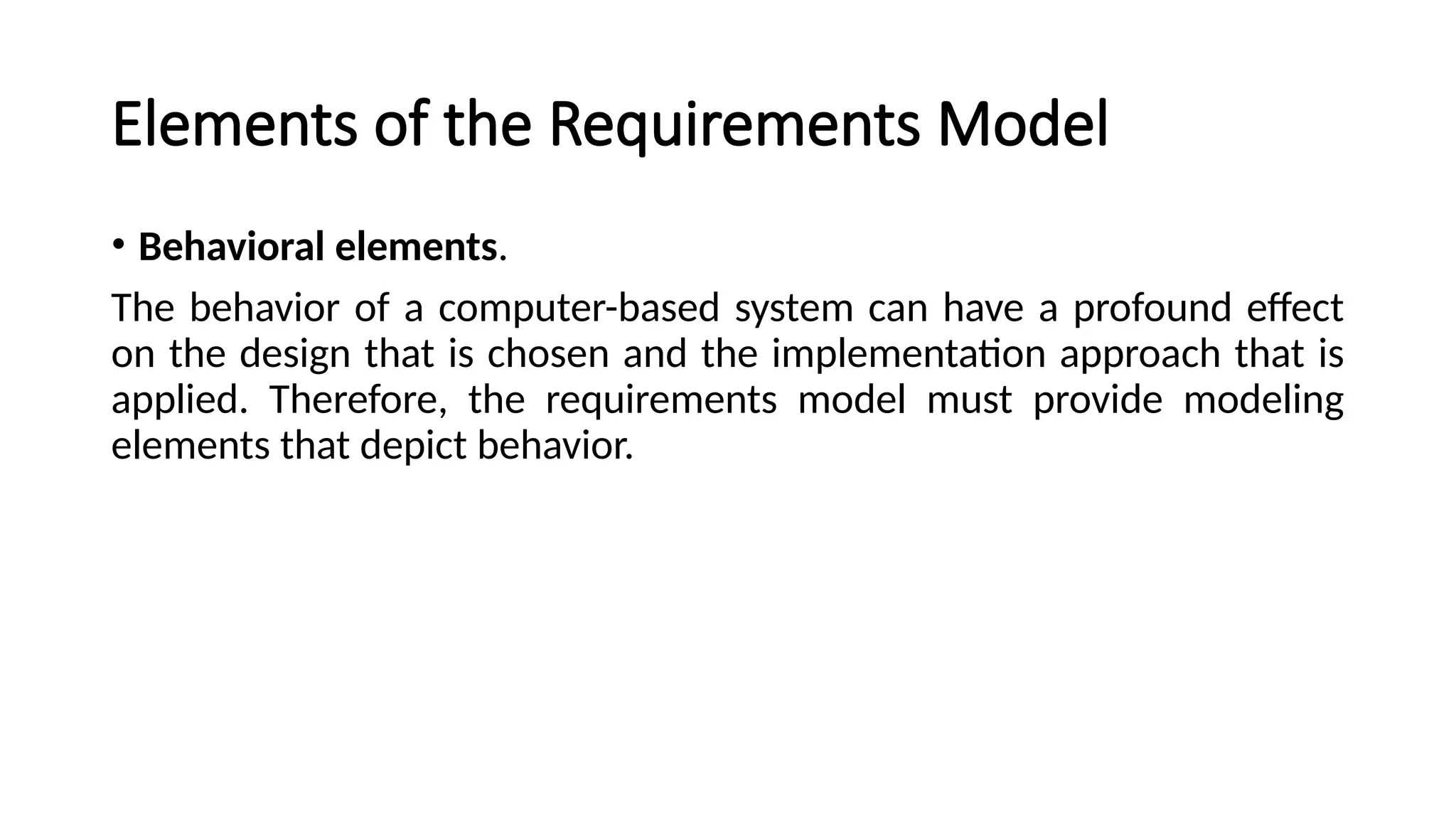 Elements of the Requirements Model
• Behavioral elements.
The behavior of a computer-based system can have a profound effect
on the design that is chosen and the implementation approach that is
applied. Therefore, the requirements model must provide modeling
elements that depict behavior.
 
