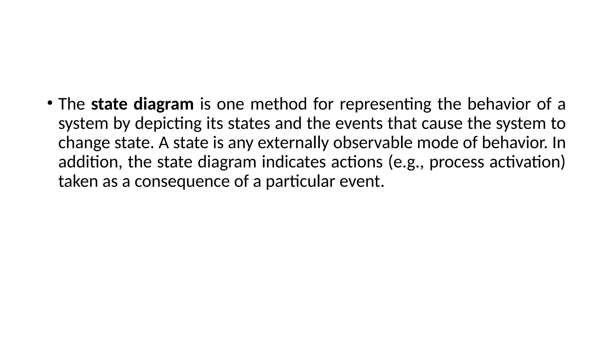 • The state diagram is one method for representing the behavior of a
system by depicting its states and the events that cause the system to
change state. A state is any externally observable mode of behavior. In
addition, the state diagram indicates actions (e.g., process activation)
taken as a consequence of a particular event.
 