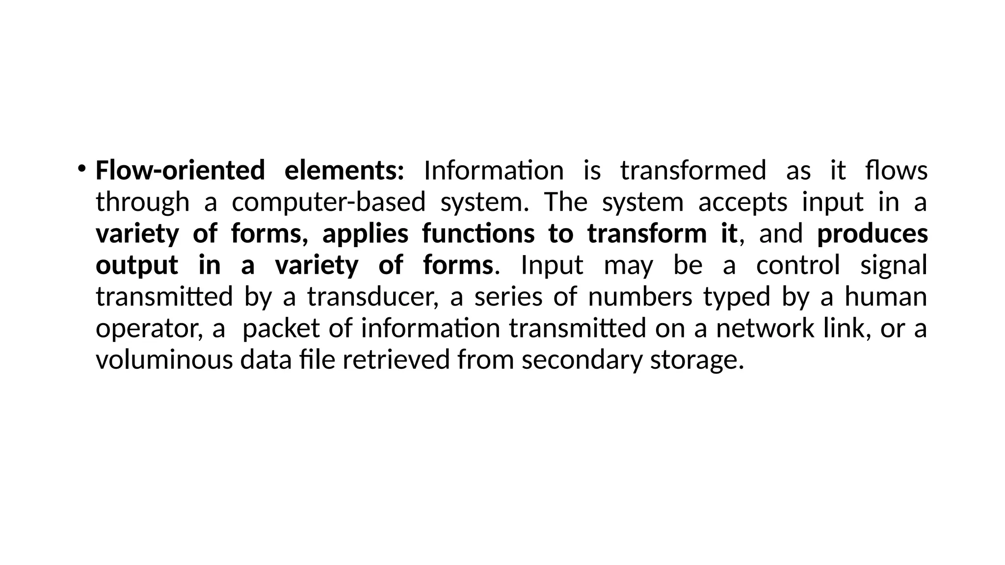 • Flow-oriented elements: Information is transformed as it flows
through a computer-based system. The system accepts input in a
variety of forms, applies functions to transform it, and produces
output in a variety of forms. Input may be a control signal
transmitted by a transducer, a series of numbers typed by a human
operator, a packet of information transmitted on a network link, or a
voluminous data file retrieved from secondary storage.
 