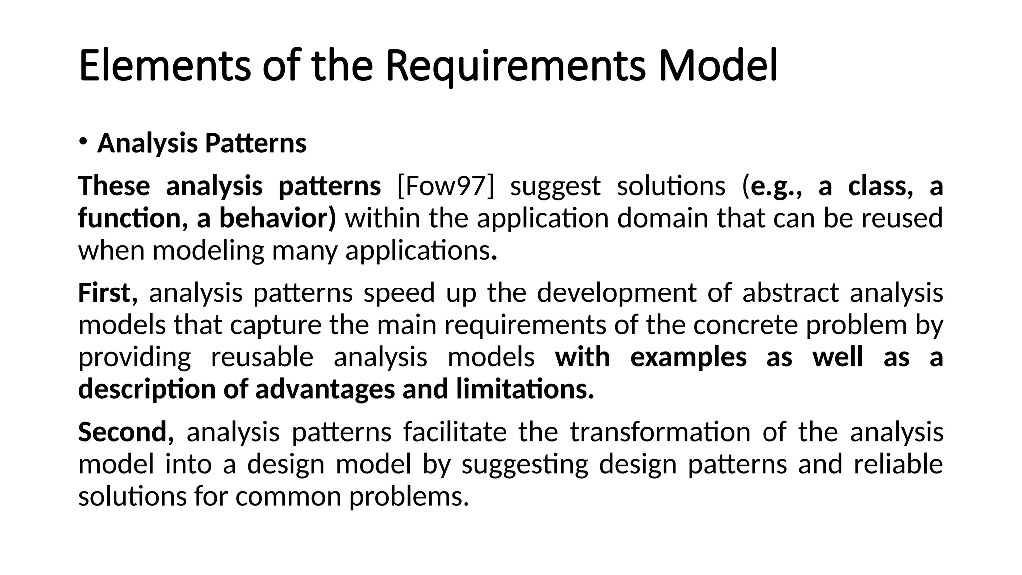 Elements of the Requirements Model
• Analysis Patterns
These analysis patterns [Fow97] suggest solutions (e.g., a class, a
function, a behavior) within the application domain that can be reused
when modeling many applications.
First, analysis patterns speed up the development of abstract analysis
models that capture the main requirements of the concrete problem by
providing reusable analysis models with examples as well as a
description of advantages and limitations.
Second, analysis patterns facilitate the transformation of the analysis
model into a design model by suggesting design patterns and reliable
solutions for common problems.
 