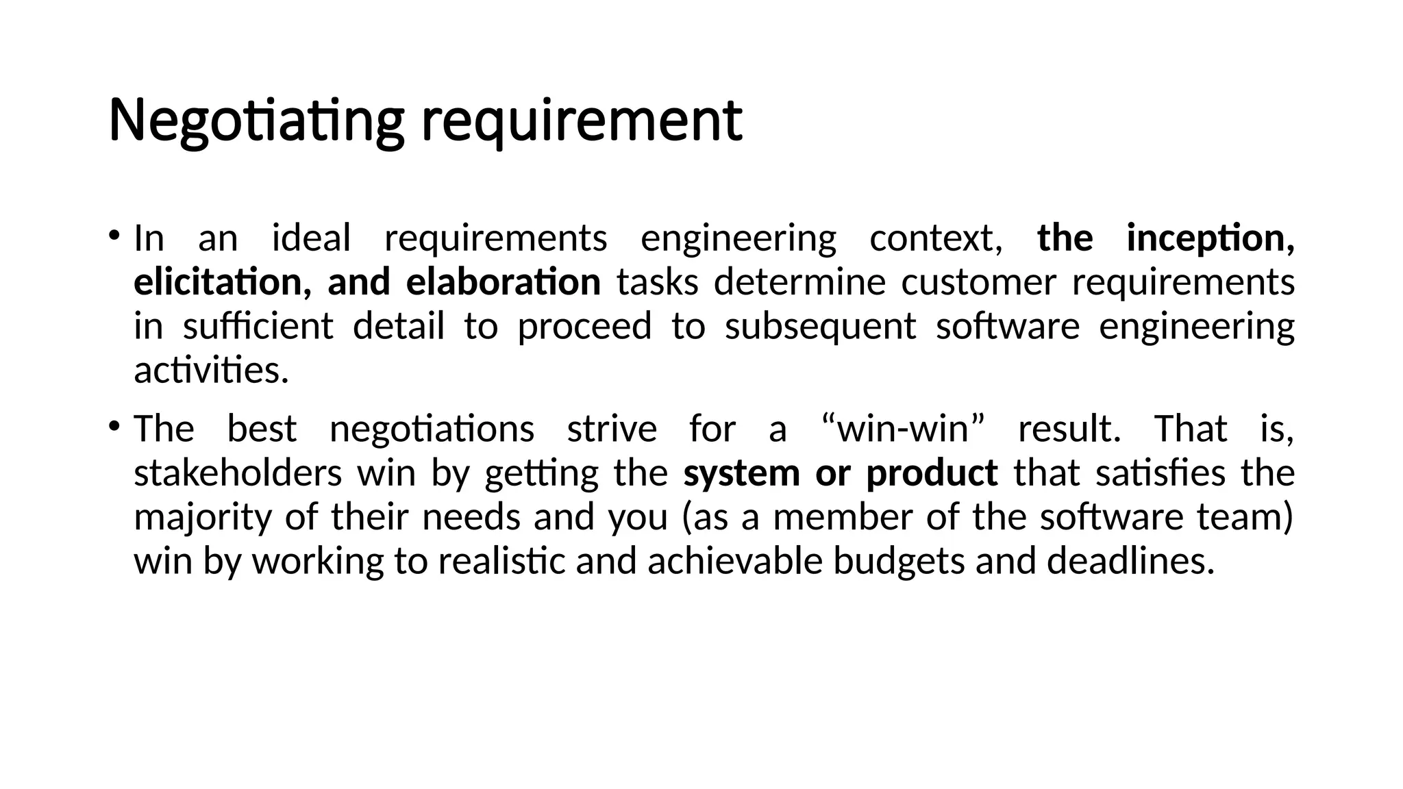 Negotiating requirement
• In an ideal requirements engineering context, the inception,
elicitation, and elaboration tasks determine customer requirements
in sufficient detail to proceed to subsequent software engineering
activities.
• The best negotiations strive for a “win-win” result. That is,
stakeholders win by getting the system or product that satisfies the
majority of their needs and you (as a member of the software team)
win by working to realistic and achievable budgets and deadlines.
 