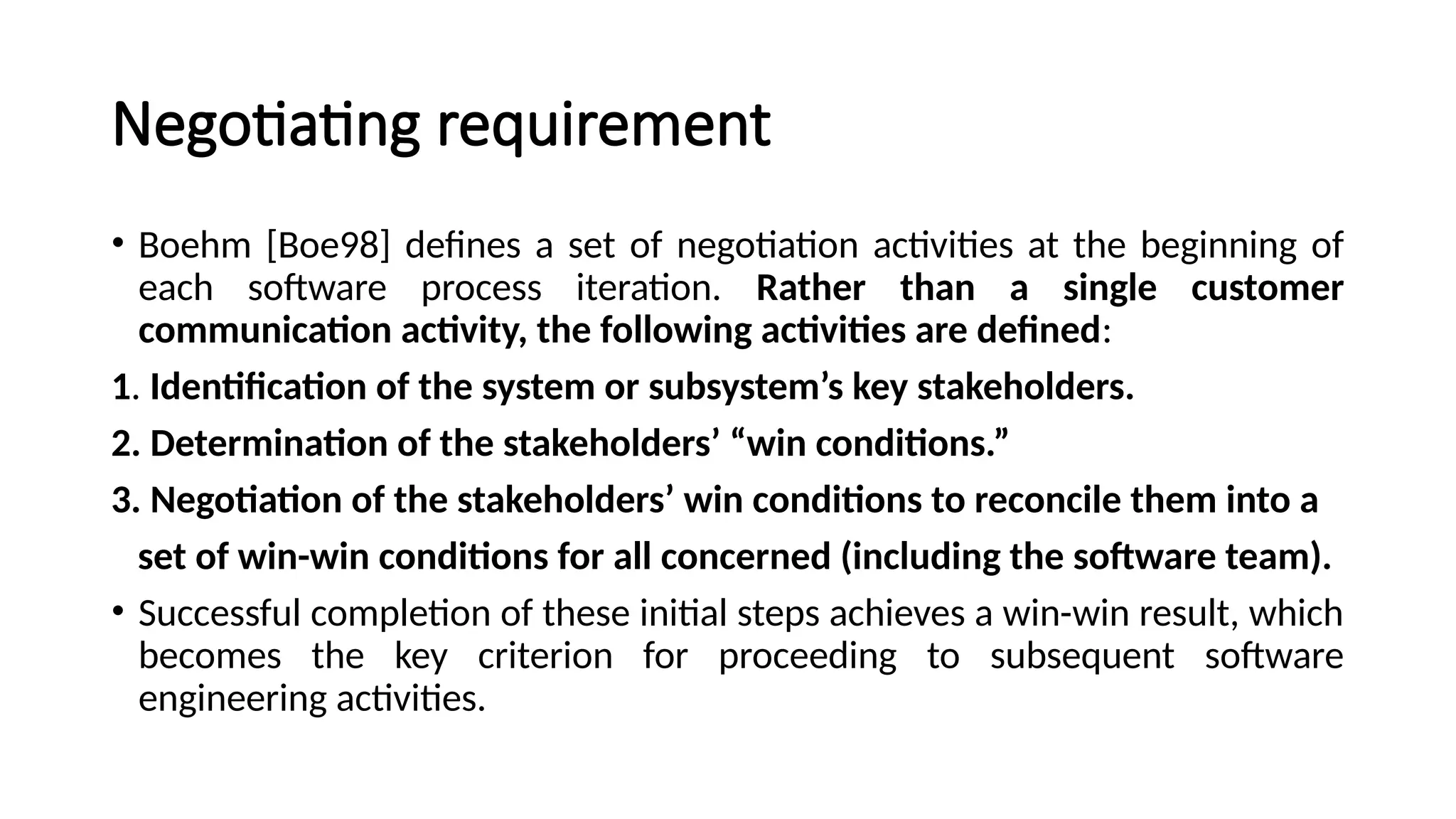 Negotiating requirement
• Boehm [Boe98] defines a set of negotiation activities at the beginning of
each software process iteration. Rather than a single customer
communication activity, the following activities are defined:
1. Identification of the system or subsystem’s key stakeholders.
2. Determination of the stakeholders’ “win conditions.”
3. Negotiation of the stakeholders’ win conditions to reconcile them into a
set of win-win conditions for all concerned (including the software team).
• Successful completion of these initial steps achieves a win-win result, which
becomes the key criterion for proceeding to subsequent software
engineering activities.
 