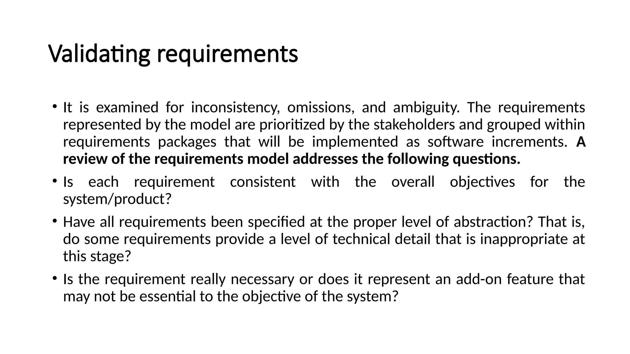 Validating requirements
• It is examined for inconsistency, omissions, and ambiguity. The requirements
represented by the model are prioritized by the stakeholders and grouped within
requirements packages that will be implemented as software increments. A
review of the requirements model addresses the following questions.
• Is each requirement consistent with the overall objectives for the
system/product?
• Have all requirements been specified at the proper level of abstraction? That is,
do some requirements provide a level of technical detail that is inappropriate at
this stage?
• Is the requirement really necessary or does it represent an add-on feature that
may not be essential to the objective of the system?
 