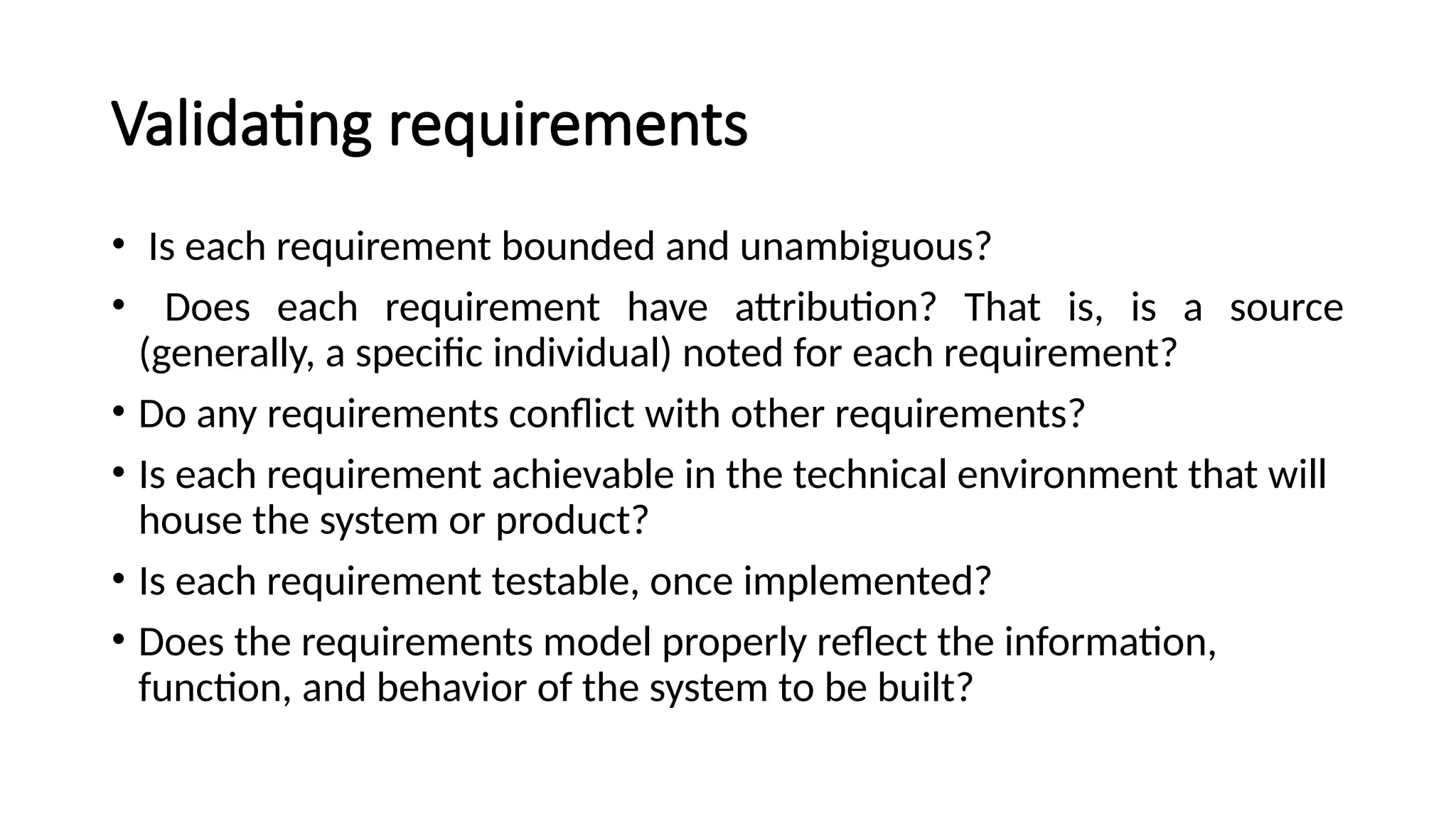 Validating requirements
• Is each requirement bounded and unambiguous?
• Does each requirement have attribution? That is, is a source
(generally, a specific individual) noted for each requirement?
• Do any requirements conflict with other requirements?
• Is each requirement achievable in the technical environment that will
house the system or product?
• Is each requirement testable, once implemented?
• Does the requirements model properly reflect the information,
function, and behavior of the system to be built?
 