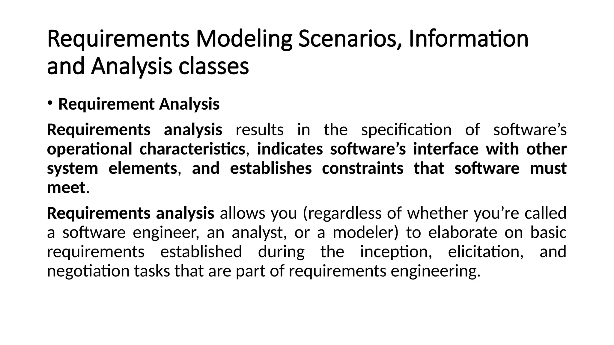 Requirements Modeling Scenarios, Information
and Analysis classes
• Requirement Analysis
Requirements analysis results in the specification of software’s
operational characteristics, indicates software’s interface with other
system elements, and establishes constraints that software must
meet.
Requirements analysis allows you (regardless of whether you’re called
a software engineer, an analyst, or a modeler) to elaborate on basic
requirements established during the inception, elicitation, and
negotiation tasks that are part of requirements engineering.
 
