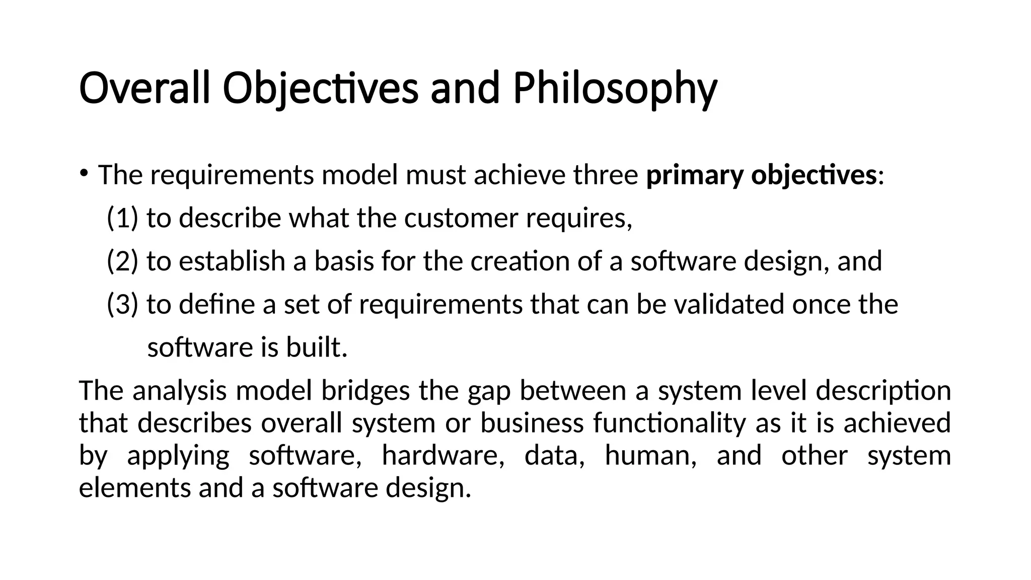 Overall Objectives and Philosophy
• The requirements model must achieve three primary objectives:
(1) to describe what the customer requires,
(2) to establish a basis for the creation of a software design, and
(3) to define a set of requirements that can be validated once the
software is built.
The analysis model bridges the gap between a system level description
that describes overall system or business functionality as it is achieved
by applying software, hardware, data, human, and other system
elements and a software design.
 