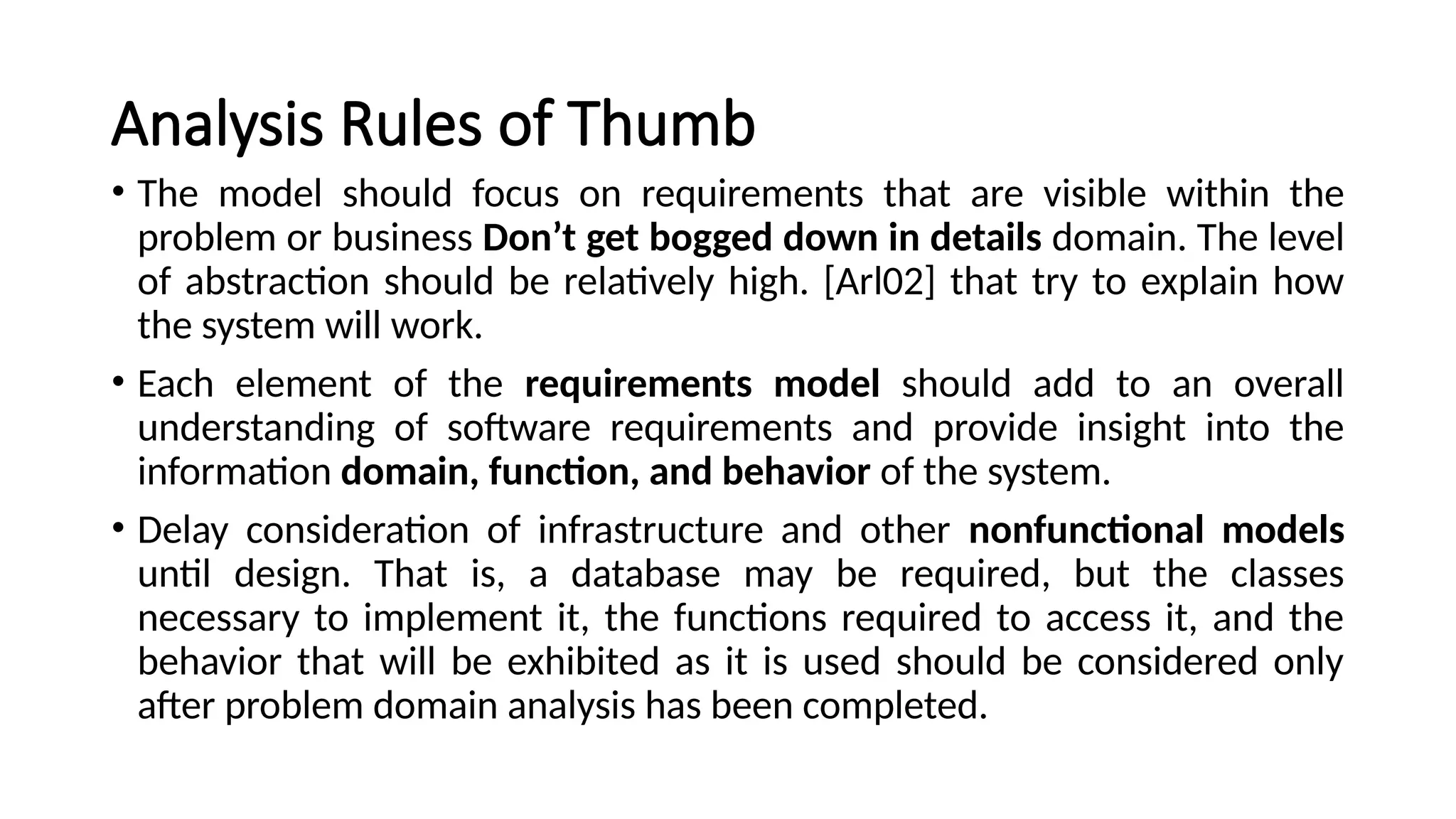 Analysis Rules of Thumb
• The model should focus on requirements that are visible within the
problem or business Don’t get bogged down in details domain. The level
of abstraction should be relatively high. [Arl02] that try to explain how
the system will work.
• Each element of the requirements model should add to an overall
understanding of software requirements and provide insight into the
information domain, function, and behavior of the system.
• Delay consideration of infrastructure and other nonfunctional models
until design. That is, a database may be required, but the classes
necessary to implement it, the functions required to access it, and the
behavior that will be exhibited as it is used should be considered only
after problem domain analysis has been completed.
 