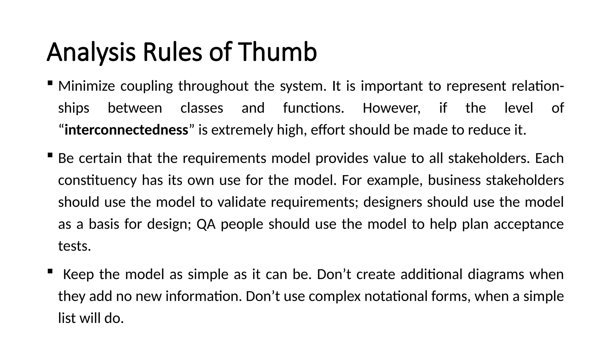 Analysis Rules of Thumb
 Minimize coupling throughout the system. It is important to represent relation-
ships between classes and functions. However, if the level of
“interconnectedness” is extremely high, effort should be made to reduce it.
 Be certain that the requirements model provides value to all stakeholders. Each
constituency has its own use for the model. For example, business stakeholders
should use the model to validate requirements; designers should use the model
as a basis for design; QA people should use the model to help plan acceptance
tests.
 Keep the model as simple as it can be. Don’t create additional diagrams when
they add no new information. Don’t use complex notational forms, when a simple
list will do.
 