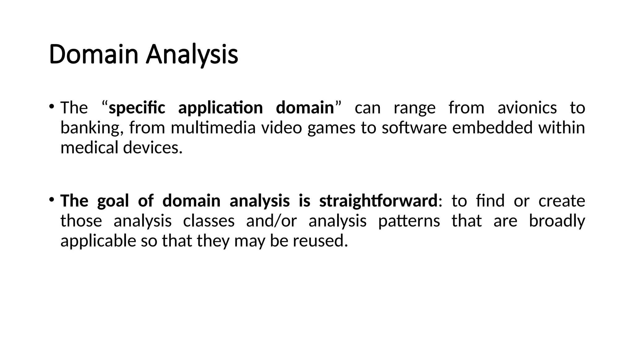 Domain Analysis
• The “specific application domain” can range from avionics to
banking, from multimedia video games to software embedded within
medical devices.
• The goal of domain analysis is straightforward: to find or create
those analysis classes and/or analysis patterns that are broadly
applicable so that they may be reused.
 
