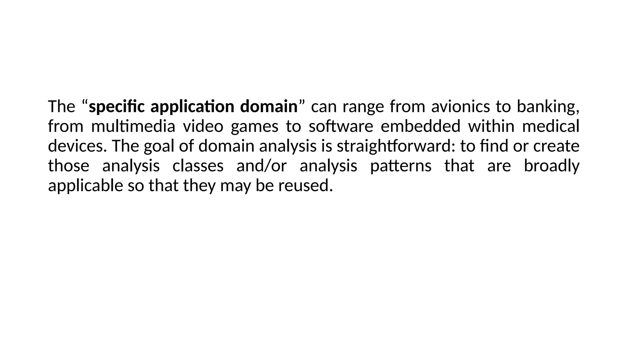 The “specific application domain” can range from avionics to banking,
from multimedia video games to software embedded within medical
devices. The goal of domain analysis is straightforward: to find or create
those analysis classes and/or analysis patterns that are broadly
applicable so that they may be reused.
 