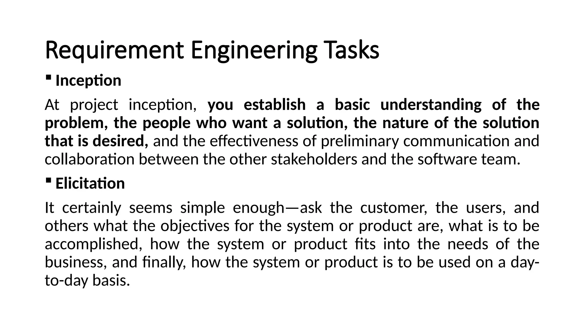 Requirement Engineering Tasks
 Inception
At project inception, you establish a basic understanding of the
problem, the people who want a solution, the nature of the solution
that is desired, and the effectiveness of preliminary communication and
collaboration between the other stakeholders and the software team.
 Elicitation
It certainly seems simple enough—ask the customer, the users, and
others what the objectives for the system or product are, what is to be
accomplished, how the system or product fits into the needs of the
business, and finally, how the system or product is to be used on a day-
to-day basis.
 