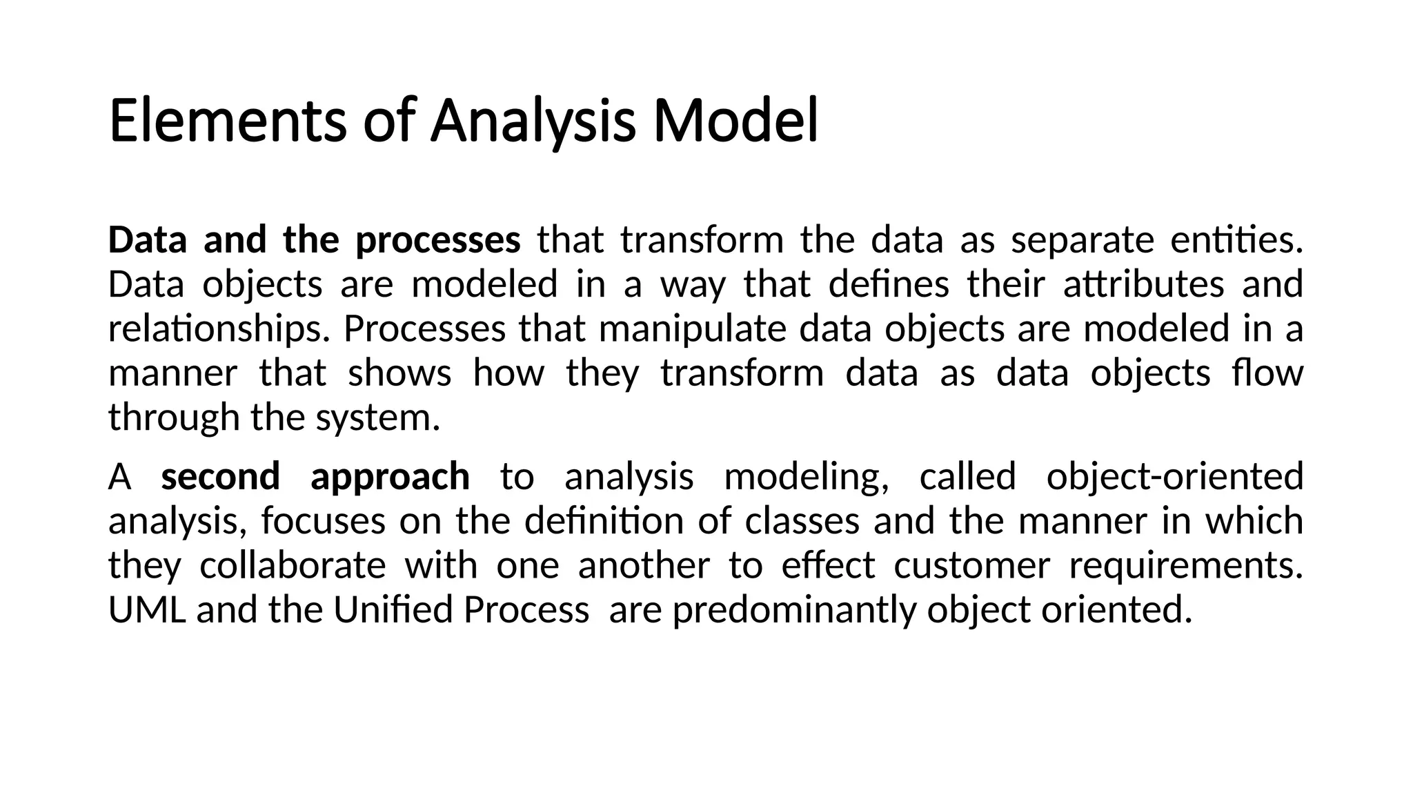 Elements of Analysis Model
Data and the processes that transform the data as separate entities.
Data objects are modeled in a way that defines their attributes and
relationships. Processes that manipulate data objects are modeled in a
manner that shows how they transform data as data objects flow
through the system.
A second approach to analysis modeling, called object-oriented
analysis, focuses on the definition of classes and the manner in which
they collaborate with one another to effect customer requirements.
UML and the Unified Process are predominantly object oriented.
 