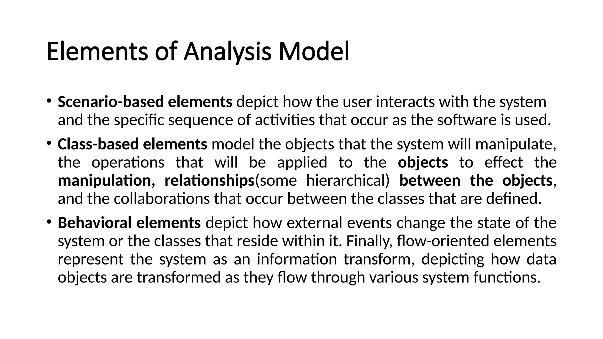 Elements of Analysis Model
• Scenario-based elements depict how the user interacts with the system
and the specific sequence of activities that occur as the software is used.
• Class-based elements model the objects that the system will manipulate,
the operations that will be applied to the objects to effect the
manipulation, relationships(some hierarchical) between the objects,
and the collaborations that occur between the classes that are defined.
• Behavioral elements depict how external events change the state of the
system or the classes that reside within it. Finally, flow-oriented elements
represent the system as an information transform, depicting how data
objects are transformed as they flow through various system functions.
 