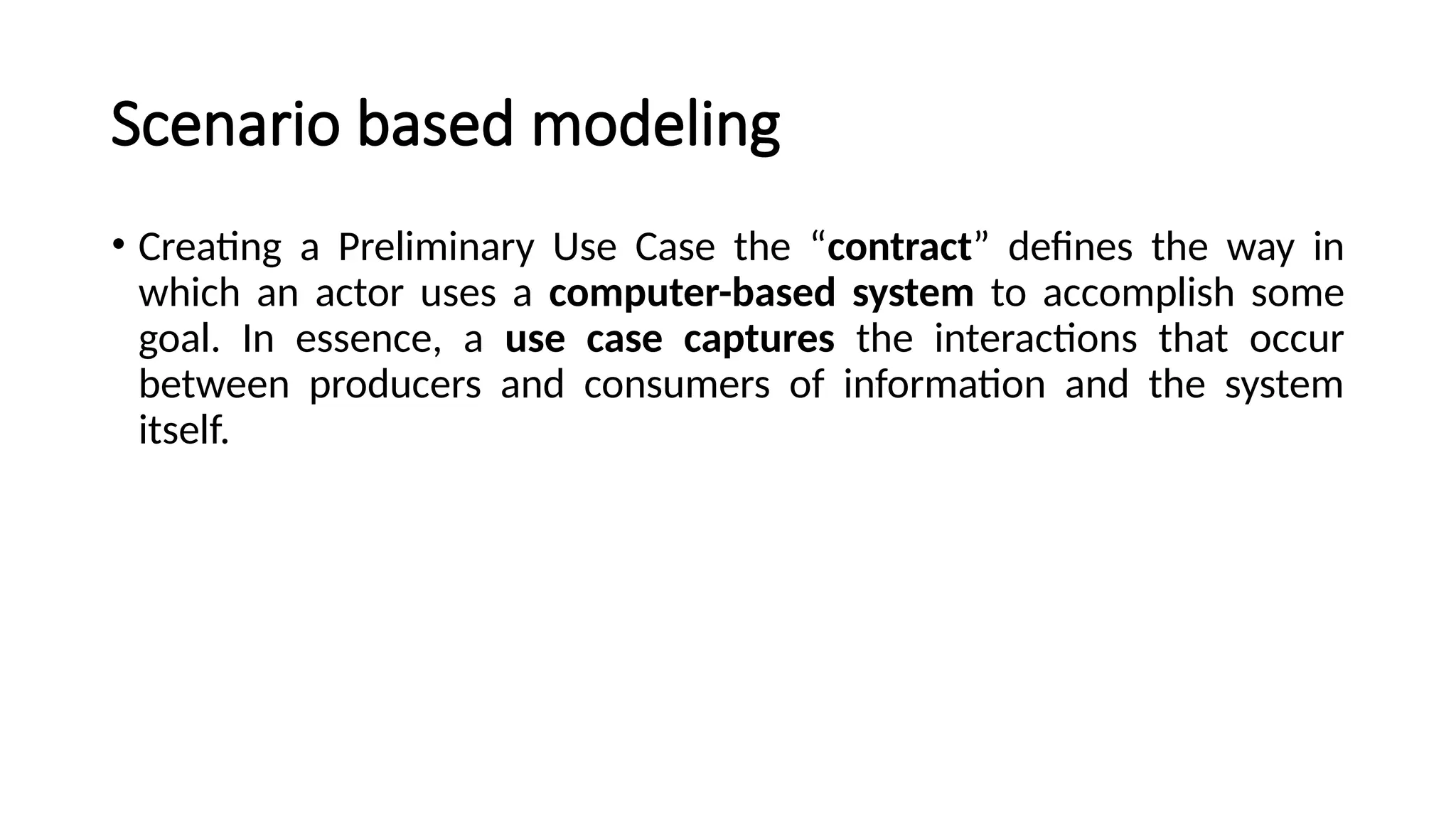 Scenario based modeling
• Creating a Preliminary Use Case the “contract” defines the way in
which an actor uses a computer-based system to accomplish some
goal. In essence, a use case captures the interactions that occur
between producers and consumers of information and the system
itself.
 
