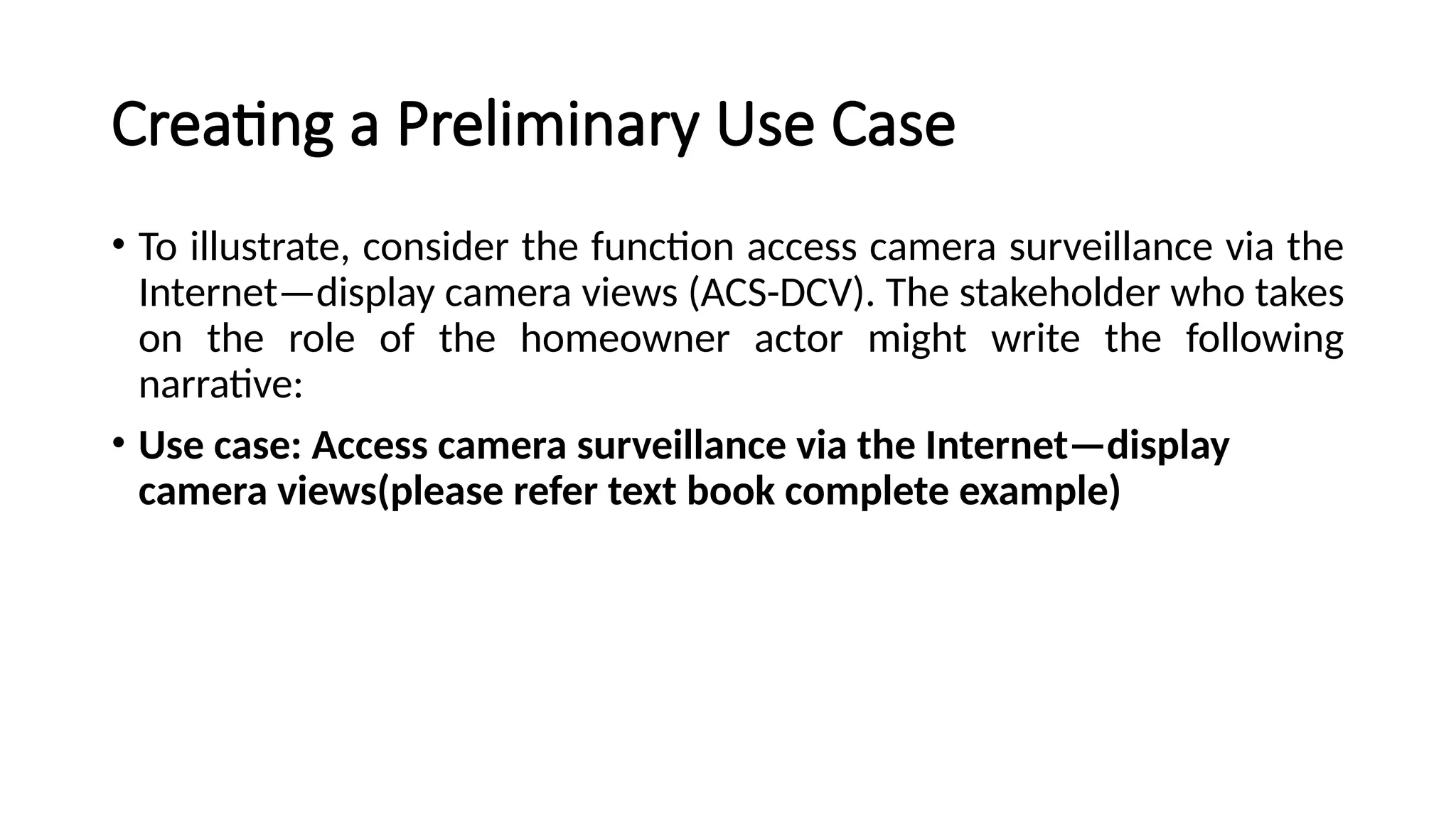 Creating a Preliminary Use Case
• To illustrate, consider the function access camera surveillance via the
Internet—display camera views (ACS-DCV). The stakeholder who takes
on the role of the homeowner actor might write the following
narrative:
• Use case: Access camera surveillance via the Internet—display
camera views(please refer text book complete example)
 