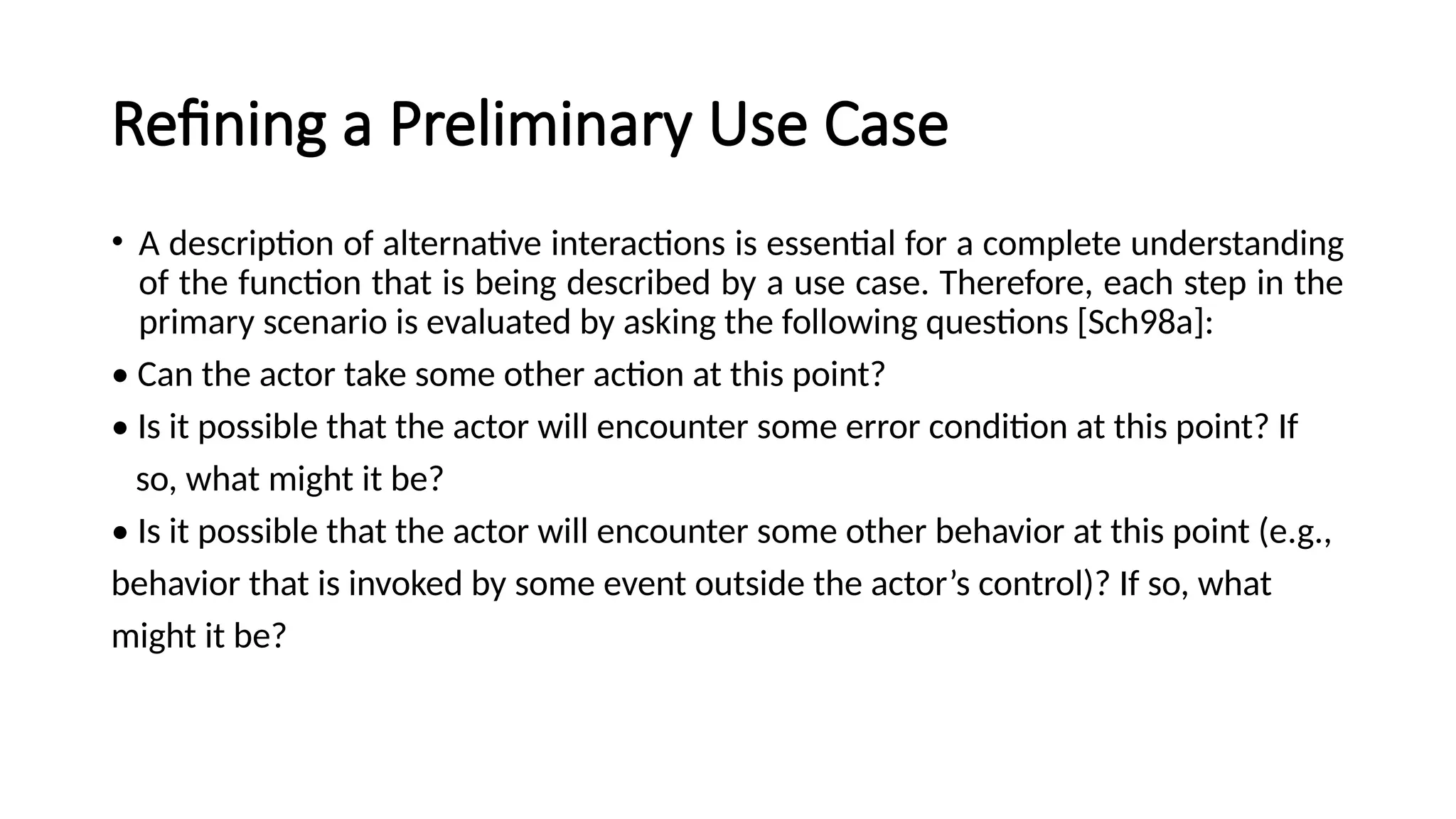 Refining a Preliminary Use Case
• A description of alternative interactions is essential for a complete understanding
of the function that is being described by a use case. Therefore, each step in the
primary scenario is evaluated by asking the following questions [Sch98a]:
• Can the actor take some other action at this point?
• Is it possible that the actor will encounter some error condition at this point? If
so, what might it be?
• Is it possible that the actor will encounter some other behavior at this point (e.g.,
behavior that is invoked by some event outside the actor’s control)? If so, what
might it be?
 