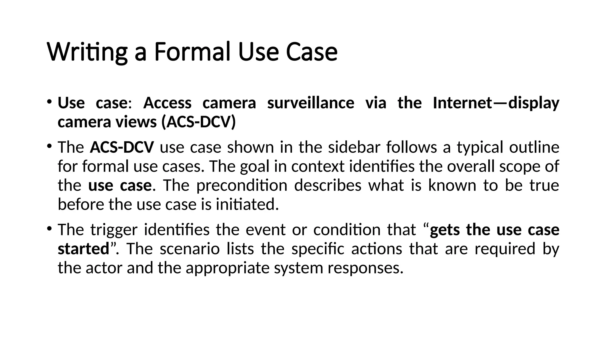 Writing a Formal Use Case
• Use case: Access camera surveillance via the Internet—display
camera views (ACS-DCV)
• The ACS-DCV use case shown in the sidebar follows a typical outline
for formal use cases. The goal in context identifies the overall scope of
the use case. The precondition describes what is known to be true
before the use case is initiated.
• The trigger identifies the event or condition that “gets the use case
started”. The scenario lists the specific actions that are required by
the actor and the appropriate system responses.
 