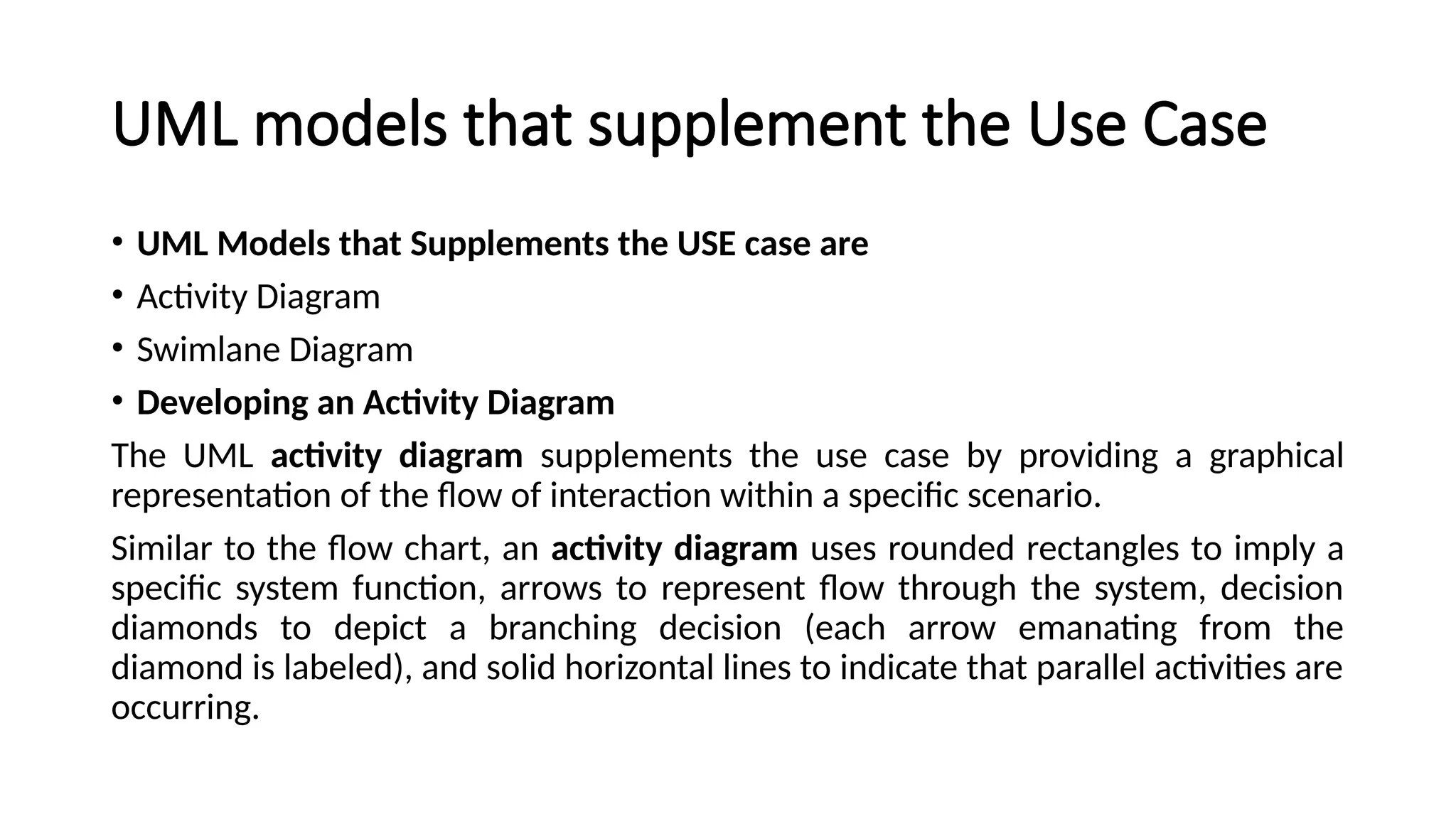 UML models that supplement the Use Case
• UML Models that Supplements the USE case are
• Activity Diagram
• Swimlane Diagram
• Developing an Activity Diagram
The UML activity diagram supplements the use case by providing a graphical
representation of the flow of interaction within a specific scenario.
Similar to the flow chart, an activity diagram uses rounded rectangles to imply a
specific system function, arrows to represent flow through the system, decision
diamonds to depict a branching decision (each arrow emanating from the
diamond is labeled), and solid horizontal lines to indicate that parallel activities are
occurring.
 