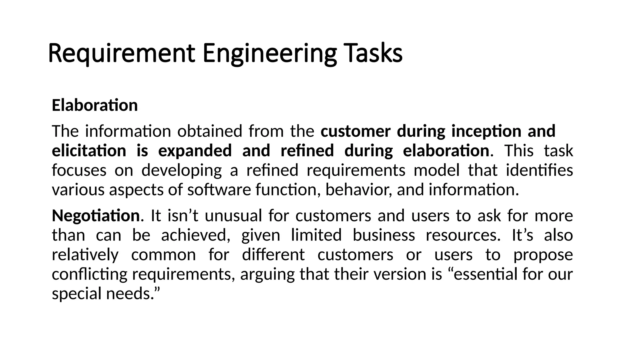 Requirement Engineering Tasks
Elaboration
The information obtained from the customer during inception and
elicitation is expanded and refined during elaboration. This task
focuses on developing a refined requirements model that identifies
various aspects of software function, behavior, and information.
Negotiation. It isn’t unusual for customers and users to ask for more
than can be achieved, given limited business resources. It’s also
relatively common for different customers or users to propose
conflicting requirements, arguing that their version is “essential for our
special needs.”
 