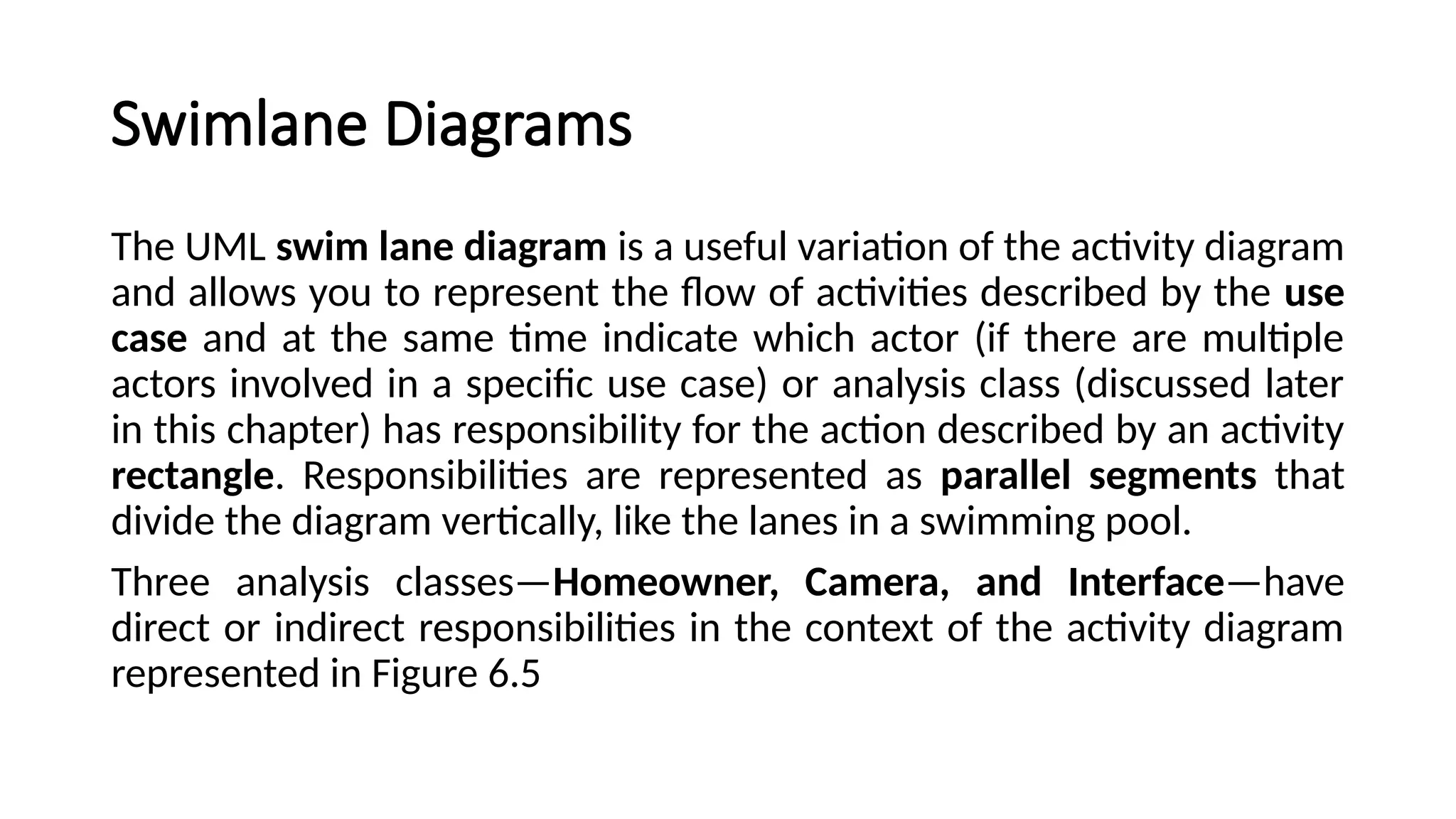 Swimlane Diagrams
The UML swim lane diagram is a useful variation of the activity diagram
and allows you to represent the flow of activities described by the use
case and at the same time indicate which actor (if there are multiple
actors involved in a specific use case) or analysis class (discussed later
in this chapter) has responsibility for the action described by an activity
rectangle. Responsibilities are represented as parallel segments that
divide the diagram vertically, like the lanes in a swimming pool.
Three analysis classes—Homeowner, Camera, and Interface—have
direct or indirect responsibilities in the context of the activity diagram
represented in Figure 6.5
 