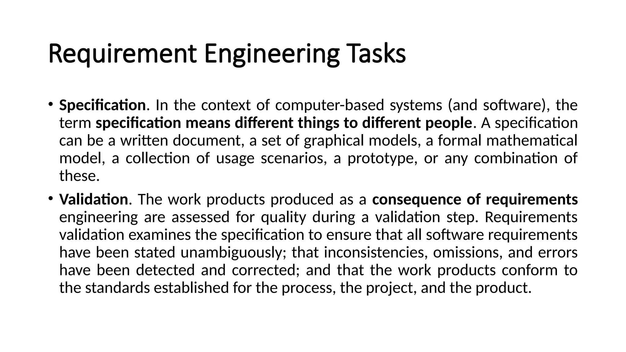 Requirement Engineering Tasks
• Specification. In the context of computer-based systems (and software), the
term specification means different things to different people. A specification
can be a written document, a set of graphical models, a formal mathematical
model, a collection of usage scenarios, a prototype, or any combination of
these.
• Validation. The work products produced as a consequence of requirements
engineering are assessed for quality during a validation step. Requirements
validation examines the specification to ensure that all software requirements
have been stated unambiguously; that inconsistencies, omissions, and errors
have been detected and corrected; and that the work products conform to
the standards established for the process, the project, and the product.
 