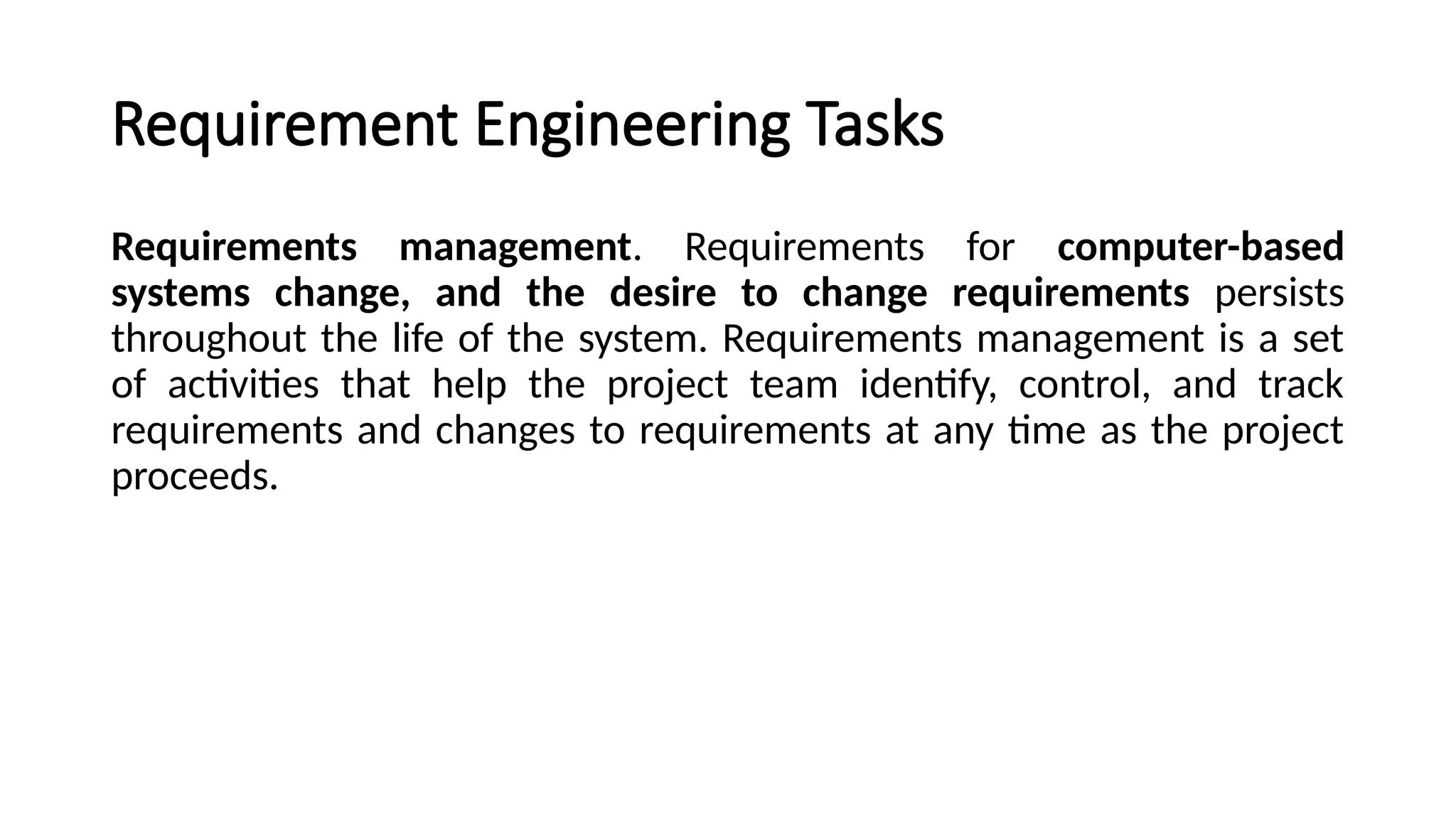 Requirement Engineering Tasks
Requirements management. Requirements for computer-based
systems change, and the desire to change requirements persists
throughout the life of the system. Requirements management is a set
of activities that help the project team identify, control, and track
requirements and changes to requirements at any time as the project
proceeds.
 