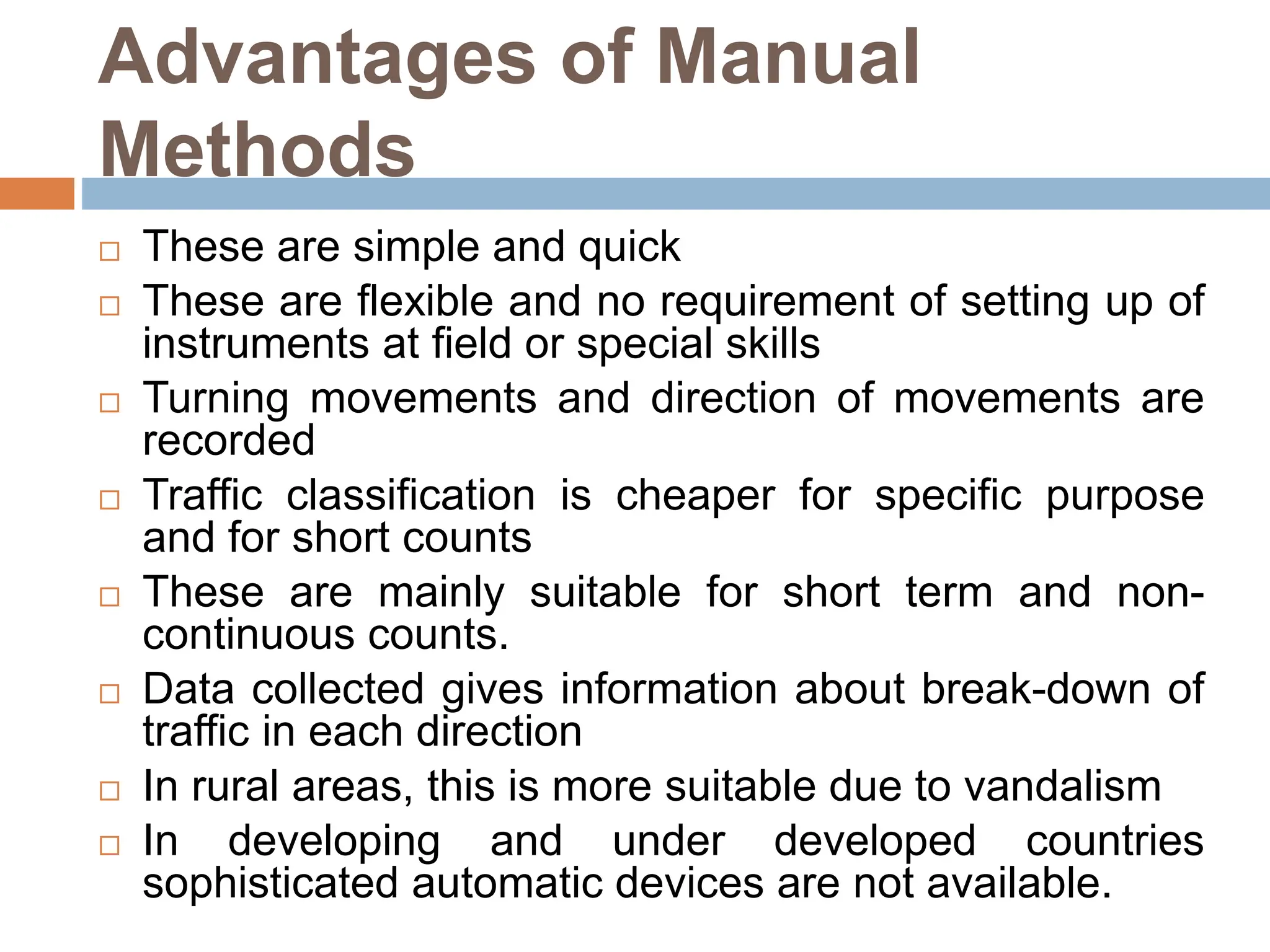 Advantages of Manual
Methods
 These are simple and quick
 These are flexible and no requirement of setting up of
instruments at field or special skills
 Turning movements and direction of movements are
recorded
 Traffic classification is cheaper for specific purpose
and for short counts
 These are mainly suitable for short term and non-
continuous counts.
 Data collected gives information about break-down of
traffic in each direction
 In rural areas, this is more suitable due to vandalism
 In developing and under developed countries
sophisticated automatic devices are not available.
 