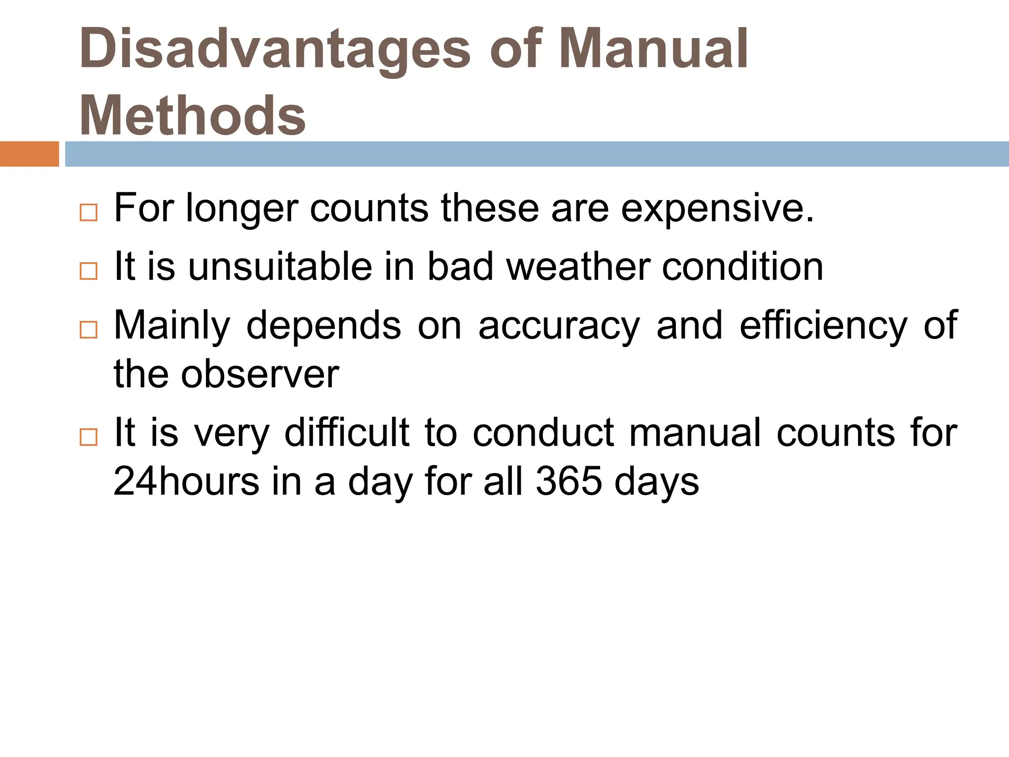 Disadvantages of Manual
Methods
 For longer counts these are expensive.
 It is unsuitable in bad weather condition
 Mainly depends on accuracy and efficiency of
the observer
 It is very difficult to conduct manual counts for
24hours in a day for all 365 days
 