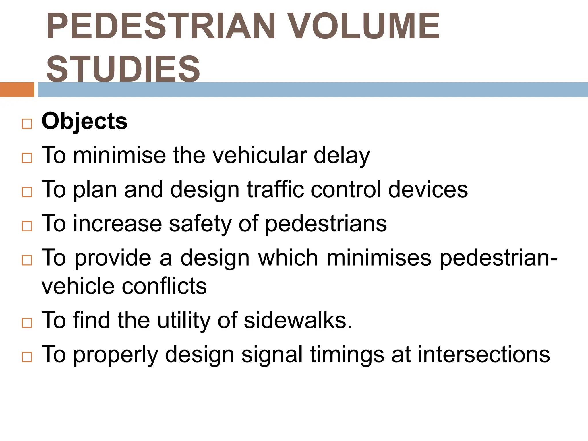 PEDESTRIAN VOLUME
STUDIES
 Objects
 To minimise the vehicular delay
 To plan and design traffic control devices
 To increase safety of pedestrians
 To provide a design which minimises pedestrian-
vehicle conflicts
 To find the utility of sidewalks.
 To properly design signal timings at intersections
 
