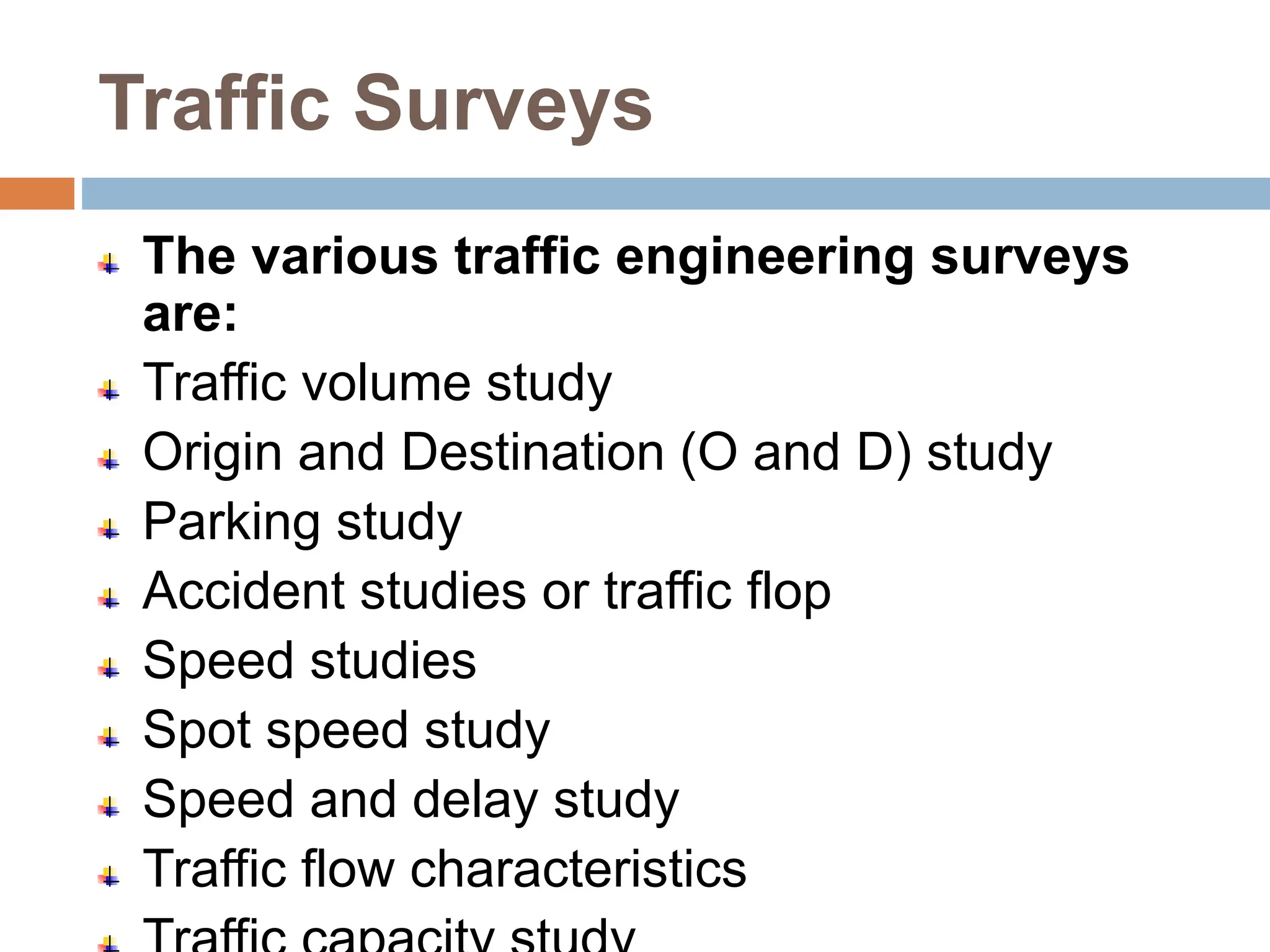 Traffic Surveys
The various traffic engineering surveys
are:
Traffic volume study
Origin and Destination (O and D) study
Parking study
Accident studies or traffic flop
Speed studies
Spot speed study
Speed and delay study
Traffic flow characteristics
 