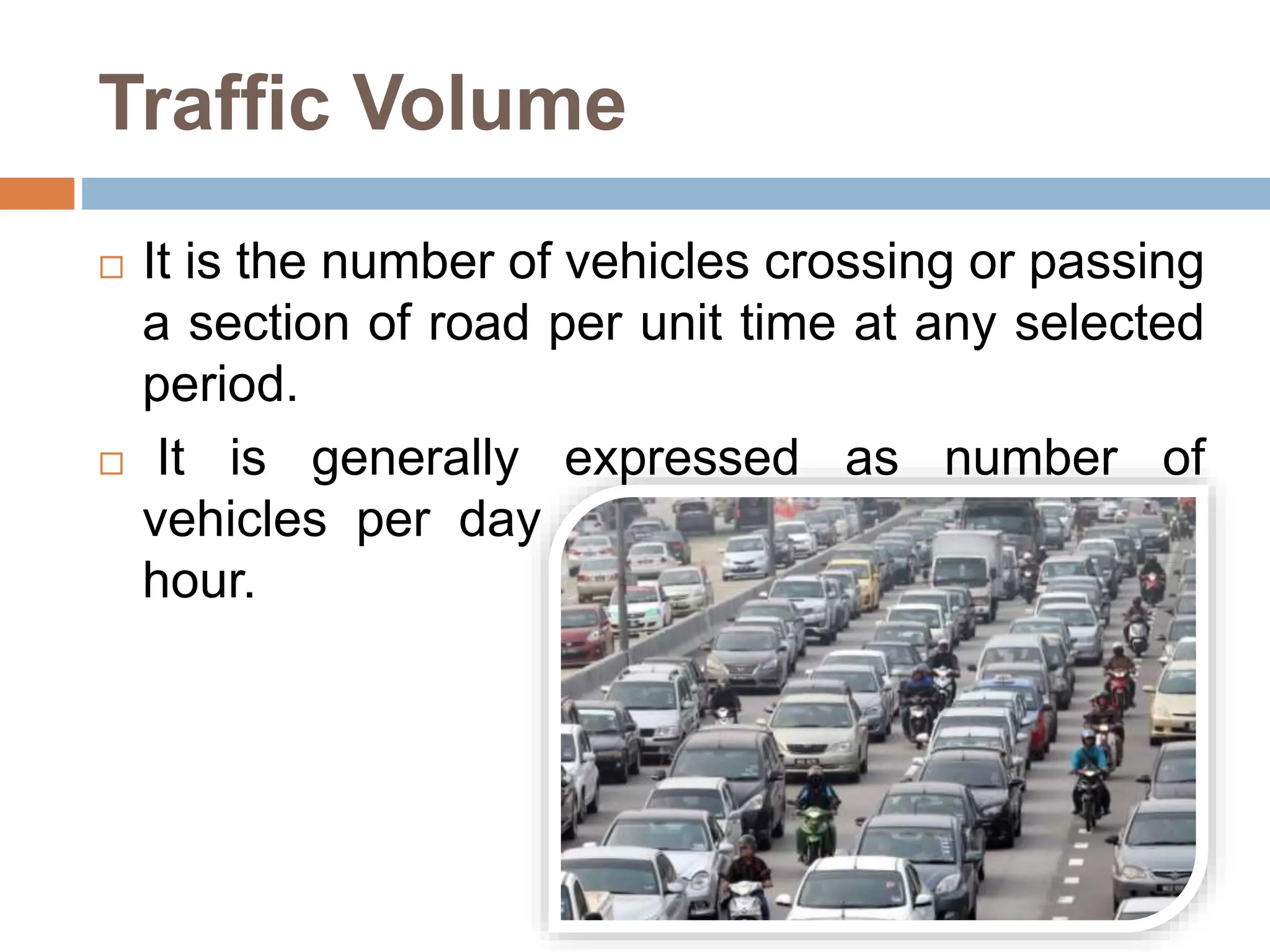 Traffic Volume
 It is the number of vehicles crossing or passing
a section of road per unit time at any selected
period.
 It is generally expressed as number of
vehicles per day or number of vehicles per
hour.
 