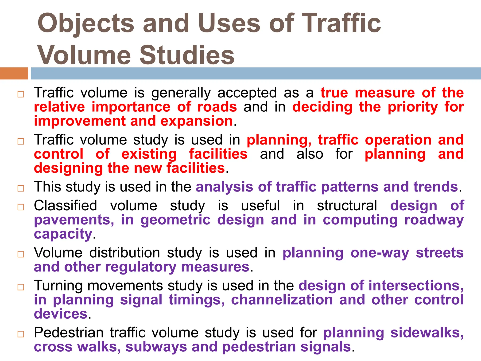Objects and Uses of Traffic
Volume Studies
 Traffic volume is generally accepted as a true measure of the
relative importance of roads and in deciding the priority for
improvement and expansion.
 Traffic volume study is used in planning, traffic operation and
control of existing facilities and also for planning and
designing the new facilities.
 This study is used in the analysis of traffic patterns and trends.
 Classified volume study is useful in structural design of
pavements, in geometric design and in computing roadway
capacity.
 Volume distribution study is used in planning one-way streets
and other regulatory measures.
 Turning movements study is used in the design of intersections,
in planning signal timings, channelization and other control
devices.
 Pedestrian traffic volume study is used for planning sidewalks,
cross walks, subways and pedestrian signals.
 