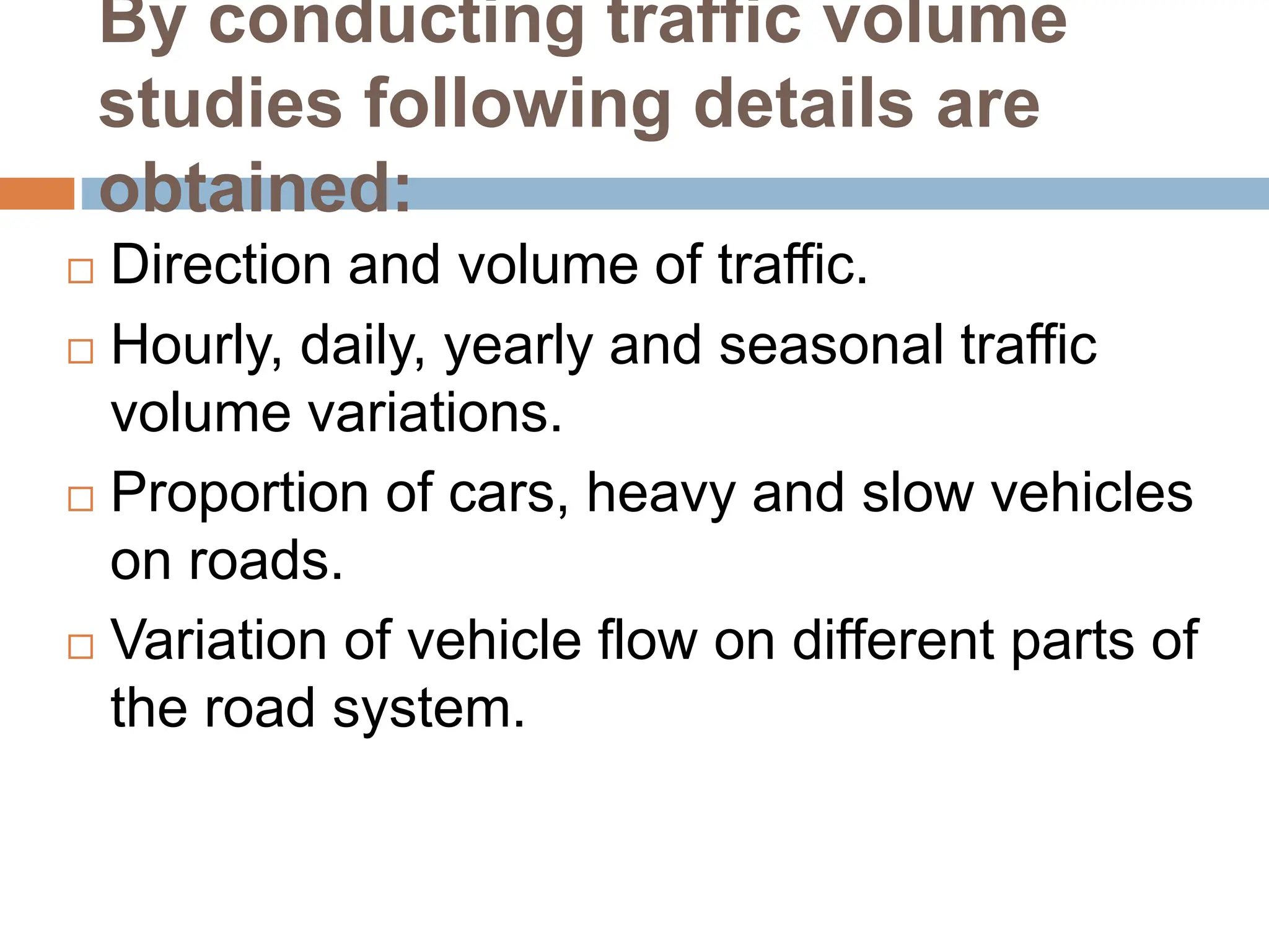 By conducting traffic volume
studies following details are
obtained:
 Direction and volume of traffic.
 Hourly, daily, yearly and seasonal traffic
volume variations.
 Proportion of cars, heavy and slow vehicles
on roads.
 Variation of vehicle flow on different parts of
the road system.
 