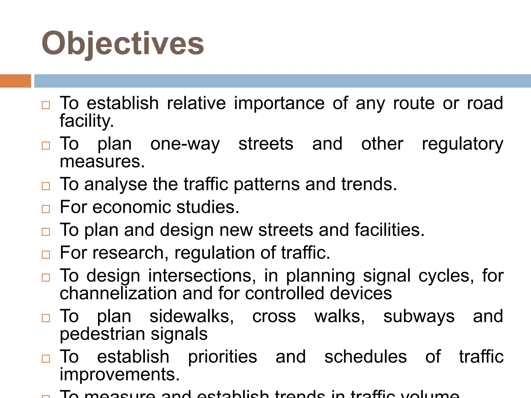 Objectives
 To establish relative importance of any route or road
facility.
 To plan one-way streets and other regulatory
measures.
 To analyse the traffic patterns and trends.
 For economic studies.
 To plan and design new streets and facilities.
 For research, regulation of traffic.
 To design intersections, in planning signal cycles, for
channelization and for controlled devices
 To plan sidewalks, cross walks, subways and
pedestrian signals
 To establish priorities and schedules of traffic
improvements.
 