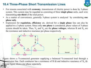 @Rezwan
10.4 Three-Phase Short Transmission Lines
Figure shows a Y-connected generator supplying a balanced Y-connected load through a
transmission line. Each conductor has a resistance of R Ω and inductive reactance of XL Ω.
Second figure shows one phase separately.
• For reasons associated with economy, transmission of electric power is done by 3-phase
system. This system may be regarded as consisting of three single phase units, each wire
transmitting one-third of the total power.
• As a matter of convenience, generally 3-phase system is analyzed by considering one
phase only.
• Expression for regulation, efficiency etc. derived for a single phase line can also be
applied to a 3-phase system. Since only one phase is considered, phase values of 3-phase
system should be taken. Thus, VS and VR are the phase voltages, whereas R and XL are
the resistance and inductive reactance per phase respectively
 
