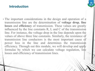 Introduction
• The important considerations in the design and operation of a
transmission line are the determination of voltage drop, line
losses and efficiency of transmission. These values are greatly
influenced by the line constants R, L and C of the transmission
line. For instance, the voltage drop in the line depends upon the
values of above three line constants. Similarly, the resistance of
transmission line conductors is the most important cause of
power loss in the line and determines the transmission
efficiency. Through out this module, we will develop and apply
formulas by which we can calculate voltage regulation, line
losses and efficiency of transmission lines.
 