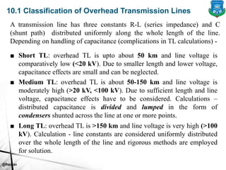 @Rezwan
10.1 Classification of Overhead Transmission Lines
A transmission line has three constants R-L (series impedance) and C
(shunt path) distributed uniformly along the whole length of the line.
Depending on handling of capacitance (complications in TL calculations) -
■ Short TL: overhead TL is upto about 50 km and line voltage is
comparatively low (<20 kV). Due to smaller length and lower voltage,
capacitance effects are small and can be neglected.
■ Medium TL: overhead TL is about 50-150 km and line voltage is
moderately high (>20 kV, <100 kV). Due to sufficient length and line
voltage, capacitance effects have to be considered. Calculations –
distributed capacitance is divided and lumped in the form of
condensers shunted across the line at one or more points.
■ Long TL: overhead TL is >150 km and line voltage is very high (>100
kV). Calculation - line constants are considered uniformly distributed
over the whole length of the line and rigorous methods are employed
for solution.
 